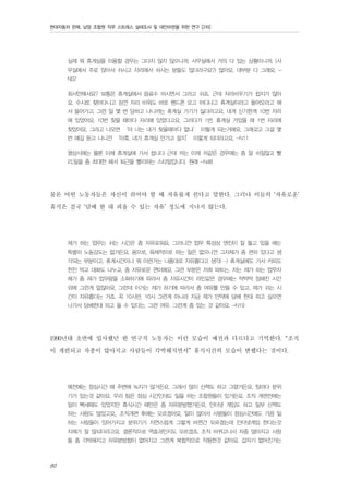 현대자동차 판매, 남양 조합원 직무 스트레스 실태조사 및 대안마련을 위한 연구 [2차]

실제 뭐 휴게실을 이용할 경우는 그다지 많지 않으니까, 사무실에서 거의 다 있는 상황이니까. (사
무실에서 주로 앉아서 쉬시고 자리에서 쉬시는 분들도 많더라구요?) 많아요. 대부분 다 그래요. N02
회사안에서요? 보통은 휴게실에서 음료수 마시면서 그러고 쉬죠. 근데 자리비우기가 쉽지가 않아
요. 수시로 찾아다니고 잠깐 자리 비워도 바로 핸드폰 오고 어디냐고 휴게실이라고 들어오라고 해
서 들어가고. 그런 일 몇 번 당하고 나니까는 휴게실 가기가 싫더라고요. 대개 신기한게 10번 자리
에 있었어요. 10번 찾을 때마다 자리에 있었다고요. 그러다가 1번, 휴게실 가있을 때 1번 자리에
찾았어요. 그러고 나오면 ‘야 너는 내가 찾을때마다 없냐’ 이렇게 되는거에요. 그래갖고 그걸 몇
번 얘길 듣고 나니깐 ‘아휴, 내가 휴게실 안가고 말지’ 이렇게 되더라고요. -N11
평상시에는 물론 이제 휴게실에 가서 쉽니다 근데 저는 이제 저같은 경우에는 좀 잘 쉬질않고 빨
리.일을 좀 최대한 해서 퇴근을 빨리하는 스타일입니다. 원래 -N48

물론 어떤 노동자들은 자신이 쉬어야 할 때 자유롭게 쉰다고 말한다. 그러나 이들의 ‘자유로운’
휴식은 결국 ‘담배 한 대 피울 수 있는 자유’ 정도에 지나지 않는다.
제가 하는 업무는 쉬는 시간은 좀 자유로워요, 그러니깐 업무 특성상 엔진이 잘 돌고 있을 때는
특별히 노동강도는 없거든요. 몸으로, 육체적으로 하는 일은 없으니깐 그자체가 좀 편히 있다고 생
각되는 부분이고. 휴게시간이나 뭐 이런거는 나름대로 자유롭다고 생각(…) 휴게실에도 가서 커피도
한잔 먹고 대화도 나누고. 좀 자유로운 편이에요. 그런 부분은 저희 파트는. 저는 제가 하는 업무자
체가 좀 제가 업무량을 소화하기에 따라서 좀 자유시간이 라인같은 경우에는 딱딱딱 정해진 시간
외에 그런게 없잖아요. 그런데 이거는 제가 하기에 따라서 좀 여유를 만들 수 있고, 제가 쉬는 시
간이 자유롭다는 거죠. 꼭 10시반, 10시 그런게 아니라 지금 제가 만약에 담배 한대 피고 싶으면
나가서 담배한대 피고 올 수 있다는, 그런 여유. 그런게 좀 있는 것 같아요. -N19

1990년대 초반에 입사했던 한 연구직 노동자는 이런 모습이 예전과 다르다고 기억한다. “조직
이 개편되고 차종이 많아지고 사람들이 각박해지면서” 휴식시간의 모습이 변했다는 것이다.
예전에는 점심시간 때 주변에 녹지가 많거든요. 그래서 많이 산책도 하고 그랬거든요. 팀마다 분위
기가 있는것 같아요. 우리 팀은 점심 시간인데도 일을 하는 조합원들이 있거든요. 조직 개편전에는
일이 빡세때도 있었지만 휴식시간 때만은 좀 자유분방했거든요. 인터넷 게임도 하고 일부 산책도
하는 사람도 많았고요,, 조직개편 후에는 모르겠어요. 일이 많아서 사람들이 점심시간에도 가끔 일
하는 사람들이 있어가지고 분위기가 자연스럽게 그렇게 바뀐건 모르겠는데 인터넷게임 한다는것
자체가 잘 않되더라고요. 결론적으로 역효과인지도 모르겠죠. 조직 바뀌고나서 차종 많아지고 사람
들 좀 각박해지고 자유분방함이 없어지고 그런게 복합적으로 작용한것 같아요. 갑자기 없어진거는

80

 