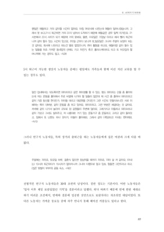 Ⅱ. 남양연구소위원회

평일은 애들하고 거의 같이할 시간이 없어요. 아침 여섯시에 나온는데 애들이 일어나겠습니까. 그
래서 못 보고.21시 퇴근하면 거의 22시 넘어서 도착하기 때문에 애들같은 경우 일찍 자거든요. 21
시반에서 22시 사이가 되기 때문에 거의 못봐요. 물론, 수요일은 가정날 이라고 해서 빨리 퇴근하
니까 같이 할수 있는 시간이 있고요. 주5일 근무다 보니까 토,일요일은 그나마 주말이 보장이 되는
것 같아요. 회사에 나오라고 하는건 별로 없었으니까. 취미 활동을 하고요. 애들이랑 같이 할수 있
는 일들을 하죠 가까운 동네앞의 산에도 가고 자전거, 축구, 롤러스케이트도 타고 또 처갓집의 할
머니댁에 가는 경우도 많고. -N28

5시 퇴근이 가능한 생산직 노동자들 중에는 평일에도 가족들과 함께 이런 저런 교류를 할 수
있는 경우도 있다.
일단 집내에서는 되도록이면 와이프하고 같은 취미생활 할 수 있는. 평소 와이프는 산을 좀 좋아하
는데 저는 운동을 좋아해서 주로 바깥에 나가야 할 일들이 많은데 제 시간 좀 줄여서 와이프하고
같이 가끔 등산을 한다든가. 아이들 데리고 대공원을 간다든가 그런 시간도 만들다보니깐. 서로 이
해하는 폭이 대부분. 같이 운동을 좀 하고 있어요. 와이프하고. 그런 부분은 해결되는 것 같아요.
저녁때 같이 나가서 놀이터 규모로 된 공원들이 주변에 많아요. 그래가지고 아들하고 와이프하고
같이 가갖고 그네도 밀어주고, 저 나름대로 거기 있는 운동기구 좀 운동하고. 고러고 같이 들어오
고, 집에서 또 닌텐도 하나 갖다가, 아들이 좋아해요. 그래서 같이 (게임하고) 지내는 편이에요.
-N19

그러나 연구직 노동자들, 특히 장거리 출퇴근을 하는 노동자들에게 집은 여관과 크게 다를 바
없다.
주말에는 자야죠. 토요일 하루. 결혼식 없으면 점심먹을 때까지 자야죠. 자야 살 꺼 같아요. (아내
는) 10시차 퇴근하다가 10시차가 없어지니까 그나마 다행으로 알고 있죠. 힘들면 그만두라고 하고.
(집은 맞벌이 부부의) 공동 숙소. -N02

전형적인 연구직 노동자들은 30대 초반의 남성이다. 절반 정도는 기혼이다. 어떤 노동자들은
‘입사 이후 제일 보람있었던 기억’을 결혼이라고 답했다. 워낙 바쁘기 때문에 연애 한번 제대로
하기 어려운 조건에서, 연애와 결혼에 성공한 것만으로도 보람차다는 자조섞인 대답이었다. 또
다른 노동자는 가까운 동료들 중에 자주 만나지 못해 헤어진 커플들도 있다고 한다.
83

 