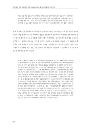 현대자동차 판매, 남양 조합원 직무 스트레스 실태조사 및 대안마련을 위한 연구 [2차]

무래도 정말 지금 일을 배우는 단계이긴 하지만, 저도 배워가지고 똑같이 일을 하기 시작하면 7시,
9시 이렇게 일을 분명히 해야 할텐데 그러면 이제 가정을 버리게 되는거죠. 그때쯤 되면. 그러니깐
먼 미래를 봤을 때는. 그리고 회사가 대개 멀잖아요. 집에 무슨 문제가 생겼을 때는 버스 타고 당
장 달려갈 수 있는 상황이 안되니깐. 전혀 회사에 오래 다니고 싶은 마음이 전혀 없죠. -N99여성

일과 가정에 대한 남양연구소 노동자들의 경험담들 중에는 단지 일하느라 시간을 낼 수 없어서
생기는 고통 뿐만이 아니라, 회사에서 정신이 황폐해지고 권위적이고 폭력적인 소통 방식이 몸
에 배어서 발생한 고통도 담겨있다. 뒤에서 다시 다루겠지만, 심층면접조사에 참여한 노동자들
대부분은 이 회사의 단점으로 ‘수직적, 권위적, 군대식 조직 문화’를 꼽았다. 이런 문화로 인해
일상의 노동 과정에서 노동자 자신이 겪는 고통을 인식하고 있기 때문일 것이다. 그러나 더욱
경계하고 주목해야 하는 것은, 그런 문화를 비판하면서도 익숙해지고 길들여지고 자기도 모르
는 새 동화되는 문제가 아닐까.
더 내가 안좋은게… 이렇게 막 하다보니까 나도 살아야되니까, 내가 무슨 용빼는 재주가 있어가지
고. 협력업체를 나도 막 갈구고, 윗 직원 비슷하게 하다보니까. 월요일까지 하라 했는데 월요일까지
하라는 것 자체가 말이 안되는거죠. 시켰는데 월요일날 전화해가지고 "왜 안했냐" 하고 막 하는게…
그냥 여기서 끝나는게 무서운게 아니고, 집에 와서 집사람한테 그러는게, 내가 이거 치우고 정리하
라 했는데, 왜 시키는대로 안하냐… (그게 몸에 배어서) 공격적으로... 집사람한테 확확 하는 거에요.
그러니까, "너 변했다. 이거 뭐 내일 할 수도 있는건데 왜그러냐". 하아… 그리고 내가 왜 인격성이
이렇게 변해가지고, 한마디로 말해서 쪼잔해지는거죠. 더러워지는거죠. 더러워져가지고… 회사일을
하더라도 인간적으로 하고 싶은데 이렇게 되가지고… 자아가 변해요. 내 영혼이 물든 거죠 이미.
회사 끝나고 집에 돌아가면 내 원래의 모습으로 돌아가야 되는데. 이미 돌아가기가 힘드네요. 관성
이 있어가지고. 관성대로 퇴근하고. 기억은 안나지만 몸에 습관이 배어있어 가지고. 집에서 원했던
일들이나 생각했던 일들이 분명히 너한테 얘기했는데 니가 왜 아직도 안했냐… 업체 갈구듯이, 업
체 쪼듯이 집에다가도 얘기하고… 그러니까 뭐… 울고…. 뭐 집에 있을 경우, 설겆이 하루 안할 수
있고, 화장실 청소 하루 안할 수 있고, 사오라 한거 안사올 수도 있는건데… 그게 안되있는거 가지
고 그 자리에서 나도 모르게 표출을 내버리는 내 자신을 보고, 나도 내가 왜이러지… 그리고 그
다음날 미안하다, 근데 그게 일상화가 되어버리니까. 점점 심해지고, 조금만 뭐가 안되있어도 불만
이 쌓이고. 내가 위에서 시킨 일들이 안된거에, 자기들이 안된거에 짜증내는걸 바라보니까. 내가 한
다는 일이 안되는 거에 대해서 배려가 없어져 버리고. -연구직 노동자

86

 