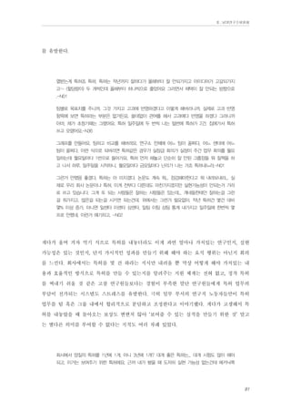 Ⅱ. 남양연구소위원회

를 유발한다.
열받는게 특허죠 특허. 특허는 작년까지 잘하다가 올해부터 잘 안되가지고 아이디어가 고갈되가지
고~ (할당량이) 두 개씩인데 올해부터 하나씩으로 줄었어요 그러면서 채택이 잘 안되는 방향으로
.-N01
팀별로 목표치를 주니까. 그것 가지고 고과에 반영하겠다고 이렇게 해버리니까. 실제로 고과 반영
항목에 보면 특허라는 부분은 없거든요. 쓸데없이 관여를 해서 고과에다 반영을 하겠다 그러니까
아마, 제가 초창기때는 그랬어요. 특허 일주일에 두 번씩 나는 일번에 특허가 2건. 집에가서 특허
쓰고 오랬어요.-N36
그래프를 만들어요. 팀하고 비교를 해버려요. 연구소 전체에 어느 팀이 꼴찌다, 어느 센타에 어느
팀이 꼴찌다, 이런 식으로 되버리면 특허같은 경우가 실장급 회의가 실장이 주간 업무 회의를 월요
일하는데 월요일마다 1번으로 들어가요. 특허 먼저 해놓고 단순히 잘 안된 그룹장들 뭐 질책을 하
고 나서 하루, 일주일을 시작하니, 월요일마다 금요일마다 난리가 나는 거죠 특허내느라.-N01
그런거 안했음 좋겠다. 특허는 아 미치겠다. 논문도 계속 뭐... 점검해야한다고 뭐 내려보내라... 실
제로 우리 회사 논문이나 특허, 이게 전부다 다른데도 마찬가지겠지만 실현가능성이 안되는거 가라
로 쓰고 있습니다. 그게 또 되는 사람들은 잘하는 사람들은 있는데... 걔네들한테만 잘하는걸 그런
걸 줘가지고. 많은걸 되는걸 시키면 되는건데. 위에서는 그런거 필요없이. 작년 특허건 몇건 대비
몇% 이상 증가, 아니면 일센타 이센타 삼센타, 일팀 이팀 삼팀 통계 내가지고 일주일에 한번씩 몇
프로 안했네, 이런거 얘기하고. -N02

게다가 울며 겨자 먹기 식으로 특허를 내놓더라도 이게 과연 얼마나 가치있는 연구인지, 실현
가능성은 있는 것인지, 단지 가시적인 성과를 만들기 위해 해야 하는 요식 행위는 아닌지 회의
를 느낀다. 회사에서는 특허를 몇 건 하라는 지시만 내려올 뿐 막상 어떻게 해야 가치있는 내
용과 효율적인 방식으로 특허를 만들 수 있는지를 알려주는 지원 체계는 전혀 없고, 정작 특허
를 써내기 쉬울 것 같은 고참 연구원들보다는 경험이 부족한 말단 연구원들에게 특허 업무의
부담이 전가되는 시스템도 스트레스를 유발한다. 극히 일부 부서의 연구직 노동자들만이 특허
업무를 팀 혹은 그룹 내에서 합리적으로 분담하고 조정한다고 이야기했다. 게다가 고생해서 특
허를 내놓았을 때 돌아오는 보상도 변변치 않아 ‘보여줄 수 있는 실적을 만들기 위한 것’ 말고
는 별다른 의미를 부여할 수 없다는 지적도 여러 차례 있었다.
회사에서 양질의 특허를 1년에 1개, 아니 3년에 1개? 대개 좋은 특허는... 대개 시험도 많이 해야
되고, 이거는 보여주기 위한 특허에요. 근까 내가 봤을 때 도저히 실현 가능성 없는건데 메카닉쪽

91

 