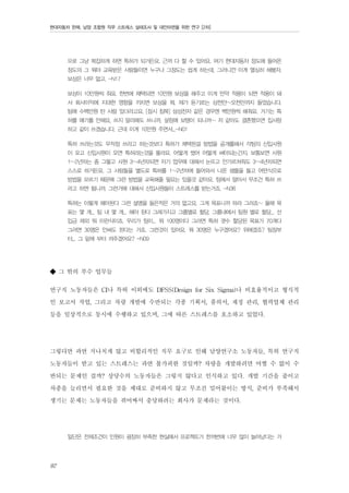 현대자동차 판매, 남양 조합원 직무 스트레스 실태조사 및 대안마련을 위한 연구 [2차]

으로 그냥 복잡하게 하면 특허가 되거든요. 근까 다 할 수 있어요. 여기 현대자동차 정도에 들어온
정도의 그 뭐야 교육받은 사람들이면 누구나 그정도는 쉽게 하는데, 그러니깐 이게 열심히 해봤자,
보상은 너무 없고. -N17
보상이 10만원씩 줘요. 한번에 채택되면 10만원 보상을 해주고 이게 만약 적용이 되면 적용이 돼
서 회사이익에 지대한 영향을 끼치면 보상을 뭐, 제가 듣기로는 삼천만~오천만까지 들었습니다.
팀에 수백만원 탄 사람 있더라고요. [잠시 침묵] 삼성전자 같은 경우엔 백만원씩 해줘요. 거기는 특
허를 얘기를 안해요, 쓰지 말라해도 쓰니까, 살림에 보탬이 되니까~ 저 같아도 결혼했으면 집사람
하고 같이 쓰겠습니다. 근데 이게 10만원 주면서...-N01
특허 쓰라는것도 무작정 쓰라고 하는것보다 특허가 채택된걸 방법을 공개를해서 각팀의 신입사원
이 오고 신입사원이 오면 특허라는것을 몰라요. 어떻게 썼어 어떻게 써야되는건지. 보통보면 사원
1~2년차는 좀 그렇고 사원 3~4년차되면 자기 업무에 대해서 눈뜨고 안가르쳐줘도 3~4년차되면
스스로 하거든요. 그 사람들을 별도로 특허를 1~2년차에 들어와서 나온 샘플을 들고 어떤식으로
방법을 모르기 때문에 그런 방법을 교육해줄 필요는 있을것 같아요. 팀에서 알아서 무조건 특허 쓰
라고 하면 됩니까. 그런거에 대해서 신입사원들이 스트레스를 받는거죠. -N36
특허는 이렇게 해야된다 그런 설명을 들은적은 거의 없고요. 그게 목표니까 하라 그러죠~ 올해 목
표는 몇 개... 팀 내 몇 개... 해야 된다 그래가지고 그룹별로 할당. 그룹내에서 팀원 별로 할당... 선
입금 제외 뭐 이런식이죠. 우리가 팀이... 뭐 100명이다 그러면 특허 갯수 할당된 목표가 70개다
그러면 30명은 안써도 된다는 거죠. 그런것이 있어요. 뭐 30명은 누구겠어요? 위에겠죠? 팀장부
터... 그 밑에 부터 까주겠어요? -N09

◆ 그 밖의 부수 업무들
연구직 노동자들은 CI나 특허 이외에도 DFSS(Design for Six Sigma)나 비효율적이고 형식적
인 보고서 작업, 그리고 차량 개발에 수반되는 각종 기획서, 품의서, 재정 관리, 협력업체 관리
등을 일상적으로 동시에 수행하고 있으며, 그에 따른 스트레스를 호소하고 있었다.
그렇다면 과연 지나치게 많고 비합리적인 직무 요구로 인해 남양연구소 노동자들, 특히 연구직
노동자들이 받고 있는 스트레스는 과연 불가피한 것일까? 차량을 개발하려면 어쩔 수 없이 수
반되는 문제인 걸까? 상당수의 노동자들은 그렇지 않다고 인식하고 있다. 개발 기간을 줄이고
차종을 늘리면서 필요한 것을 제대로 준비하지 않고 무조건 밀어붙이는 방식, 준비가 부족해서
생기는 문제는 노동자들을 쥐어짜서 충당하려는 회사가 문제라는 것이다.
일단은 전제조건이 인원이 굉장히 부족한 현실에서 프로젝트가 한꺼번에 너무 많이 늘어났다는 거

92

 