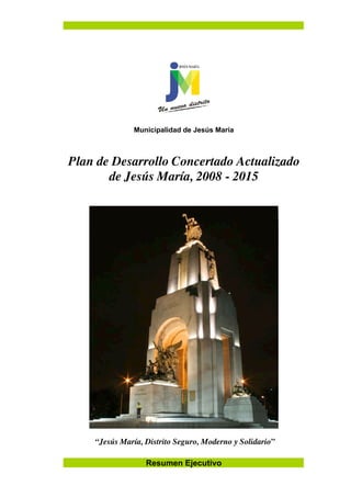 Resumen Ejecutivo
Municipalidad de Jesús María
Plan de Desarrollo Concertado Actualizado
de Jesús María, 2008 - 2015
“Jesús María, Distrito Seguro, Moderno y Solidario”
 