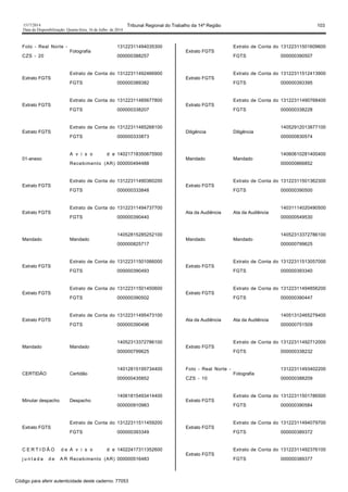 1517/2014 Tribunal Regional do Trabalho da 14ª Região 103
Data da Disponibilização: Quarta-feira, 16 de Julho de 2014
Foto - Real Norte -
CZS - 20
Fotografia
13122311494035300
000000388257
Extrato FGTS
Extrato de Conta do
FGTS
13122311492466900
000000389382
Extrato FGTS
Extrato de Conta do
FGTS
13122311485677800
000000338207
Extrato FGTS
Extrato de Conta do
FGTS
13122311485268100
000000333873
01-anexo
A v i s o d e
Recebimento (AR)
14021718350675900
000000494488
Extrato FGTS
Extrato de Conta do
FGTS
13122311490360200
000000333848
Extrato FGTS
Extrato de Conta do
FGTS
13122311494737700
000000390440
Mandado Mandado
14052815285252100
000000825717
Extrato FGTS
Extrato de Conta do
FGTS
13122311501066000
000000390493
Extrato FGTS
Extrato de Conta do
FGTS
13122311501450600
000000390502
Extrato FGTS
Extrato de Conta do
FGTS
13122311495473100
000000390496
Mandado Mandado
14052313372786100
000000799625
CERTIDÃO Certidão
14012815195734400
000000435852
Minutar despacho Despacho
14061815493414400
000000910983
Extrato FGTS
Extrato de Conta do
FGTS
13122311511459200
000000393349
C E R T I D Ã O d e
j u n t a d a d e A R
A v i s o d e
Recebimento (AR)
14022417311352600
000000516483
Extrato FGTS
Extrato de Conta do
FGTS
13122311501609600
000000390507
Extrato FGTS
Extrato de Conta do
FGTS
13122311512413900
000000393395
Extrato FGTS
Extrato de Conta do
FGTS
13122311490768400
000000338228
Diligência Diligência
14052912013877100
000000830574
Mandado Mandado
14060610281400400
000000866852
Extrato FGTS
Extrato de Conta do
FGTS
13122311501362300
000000390500
Ata da Audiência Ata da Audiência
14031114020490500
000000549530
Mandado Mandado
14052313372786100
000000799625
Extrato FGTS
Extrato de Conta do
FGTS
13122311513057000
000000393340
Extrato FGTS
Extrato de Conta do
FGTS
13122311494856200
000000390447
Ata da Audiência Ata da Audiência
14051312465279400
000000751509
Extrato FGTS
Extrato de Conta do
FGTS
13122311492712000
000000338232
Foto - Real Norte -
CZS - 10
Fotografia
13122311493402200
000000388209
Extrato FGTS
Extrato de Conta do
FGTS
13122311501786500
000000390584
Extrato FGTS
Extrato de Conta do
FGTS
13122311494079700
000000389372
Extrato FGTS
Extrato de Conta do
FGTS
13122311492376100
000000389377
Código para aferir autenticidade deste caderno: 77053
 