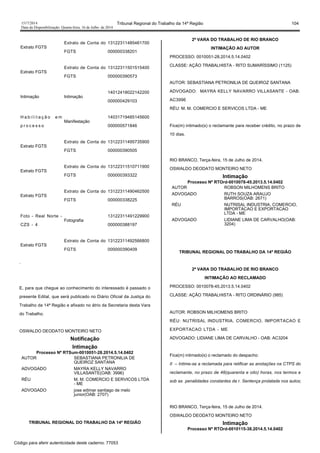 1517/2014 Tribunal Regional do Trabalho da 14ª Região 104
Data da Disponibilização: Quarta-feira, 16 de Julho de 2014
Extrato FGTS
Extrato de Conta do
FGTS
13122311485461700
000000338201
Extrato FGTS
Extrato de Conta do
FGTS
13122311501515400
000000390573
Intimação Intimação
14012418022142200
000000429103
H a b i l i t a ç ã o e m
p r o c e s s o
Manifestação
14031719485145600
000000571846
Extrato FGTS
Extrato de Conta do
FGTS
13122311495735900
000000390505
Extrato FGTS
Extrato de Conta do
FGTS
13122311510711900
000000393322
Extrato FGTS
Extrato de Conta do
FGTS
13122311490462500
000000338225
Foto - Real Norte -
CZS - 4
Fotografia
13122311491229900
000000388197
Extrato FGTS
Extrato de Conta do
FGTS
13122311492566800
000000390409
.
E, para que chegue ao conhecimento do interessado é passado o
presente Edital, que será publicado no Diário Oficial da Justiça do
Trabalho da 14ª Região e afixado no átrio da Secretaria desta Vara
do Trabalho.
OSWALDO DEODATO MONTEIRO NETO
Notificação
Intimação
Processo Nº RTSum-0010051-28.2014.5.14.0402
AUTOR SEBASTIANA PETRONILIA DE
QUEIROZ SANTANA
ADVOGADO MAYRA KELLY NAVARRO
VILLASANTE(OAB: 3996)
RÉU M. M. COMERCIO E SERVICOS LTDA
- ME
ADVOGADO jose edimar santiago de melo
junior(OAB: 2707)
TRIBUNAL REGIONAL DO TRABALHO DA 14ª REGIÃO
2ª VARA DO TRABALHO DE RIO BRANCO
INTIMAÇÃO AO AUTOR
PROCESSO: 0010051-28.2014.5.14.0402
CLASSE: AÇÃO TRABALHISTA - RITO SUMARÍSSIMO (1125)
AUTOR: SEBASTIANA PETRONILIA DE QUEIROZ SANTANA
ADVOGADO: MAYRA KELLY NAVARRO VILLASANTE - OAB:
AC3996
RÉU: M. M. COMERCIO E SERVICOS LTDA - ME
Fica(m) intimado(s) o reclamante para receber crédito, no prazo de
10 dias.
RIO BRANCO, Terça-feira, 15 de Julho de 2014.
OSWALDO DEODATO MONTEIRO NETO
Intimação
Processo Nº RTOrd-0010078-45.2013.5.14.0402
AUTOR ROBSON MILHOMENS BRITO
ADVOGADO RUTH SOUZA ARAUJO
BARROS(OAB: 2671)
RÉU NUTRISAL INDUSTRIA, COMERCIO,
IMPORTACAO E EXPORTACAO
LTDA - ME
ADVOGADO LIDIANE LIMA DE CARVALHO(OAB:
3204)
TRIBUNAL REGIONAL DO TRABALHO DA 14ª REGIÃO
2ª VARA DO TRABALHO DE RIO BRANCO
INTIMAÇÃO AO RECLAMADO
PROCESSO: 0010078-45.2013.5.14.0402
CLASSE: AÇÃO TRABALHISTA - RITO ORDINÁRIO (985)
AUTOR: ROBSON MILHOMENS BRITO
RÉU: NUTRISAL INDUSTRIA, COMERCIO, IMPORTACAO E
EXPORTACAO LTDA - ME
ADVOGADO: LIDIANE LIMA DE CARVALHO - OAB: AC3204
Fica(m) intimado(s) o reclamado do despacho:
II – Intime-se a reclamada para retificar as anotações na CTPS do
reclamante, no prazo de 48(quarenta e oito) horas, nos termos e
sob as penalidades constantes da r. Sentença prolatada nos autos;
RIO BRANCO, Terça-feira, 15 de Julho de 2014.
OSWALDO DEODATO MONTEIRO NETO
Intimação
Processo Nº RTOrd-0010115-38.2014.5.14.0402
Código para aferir autenticidade deste caderno: 77053
 