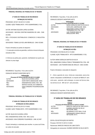 1517/2014 Tribunal Regional do Trabalho da 14ª Região 106
Data da Disponibilização: Quarta-feira, 16 de Julho de 2014
TRIBUNAL REGIONAL DO TRABALHO DA 14ª REGIÃO
2ª VARA DO TRABALHO DE RIO BRANCO
INTIMAÇÃO ÀS PARTES
PROCESSO: 0010411-94.2013.5.14.0402
CLASSE: AÇÃO TRABALHISTA - RITO SUMARÍSSIMO (1125)
AUTOR: ANTONIO DEJACIR LOPES OLIVEIRA
ADVOGADO: MAYARA CRISTINE BANDEIRA DE LIMA - OAB:
AC3580
RÉU: ATACADAO DISTRIBUICAO COMERCIO E INDUSTRIA
LTDA
ADVOGADO: TOBIAS LEVI DE LIMA MEIRELES - OAB: AC3560
Fica(m) intimado(s) as partes do despacho:
1- A execução encontra-se garantida, conforme minuta de bloqueio
anexada ao feito.
2- Intime-se as partes para, querendo, manifestarem-se quanto aos
cálculos no prazo legal.
RIO BRANCO, Terça-feira, 15 de Julho de 2014.
OSWALDO DEODATO MONTEIRO NETO
Intimação
Processo Nº RTSum-0010472-52.2013.5.14.0402
AUTOR NILDA DE OLIVEIRA LOPES
ADVOGADO IGOR PORTO AMADO(OAB: 3644)
RÉU ENGESERVICE ACRE LTDA - ME
RÉU SERVICO SOCIAL DO COMERCIO
ADVOGADO IVAN CORDEIRO FIGUEIREDO(OAB:
1697)
TRIBUNAL REGIONAL DO TRABALHO DA 14ª REGIÃO
2ª VARA DO TRABALHO DE RIO BRANCO
INTIMAÇÃO AO RECLAMADO
PROCESSO: 0010472-52.2013.5.14.0402
CLASSE: AÇÃO TRABALHISTA - RITO SUMARÍSSIMO (1125)
AUTOR: NILDA DE OLIVEIRA LOPES
RÉU: ENGESERVICE ACRE LTDA - ME e outros
ADVOGADO: IVAN CORDEIRO FIGUEIREDO - OAB: AC1697
Fica(m) intimado(s) o reclamado para recolher, no prazo de 05 dias,
as custas de execução.
RIO BRANCO, Terça-feira, 15 de Julho de 2014.
OSWALDO DEODATO MONTEIRO NETO
Intimação
Processo Nº RTSum-0010708-04.2013.5.14.0402
AUTOR MARIA GERALDA SANTOS DA SILVA
ADVOGADO KAROLINE LAMEIRA(OAB: 3829)
RÉU AMAZONRH CONSULTORIA E
TREINAMENTOS LTDA - ME
ADVOGADO LAIS TEIXEIRA MAIA DE
ARAUJO(OAB: 3854)
TRIBUNAL REGIONAL DO TRABALHO DA 14ª REGIÃO
2ª VARA DO TRABALHO DE RIO BRANCO
INTIMAÇÃO AO RÉU
PROCESSO: 0010708-04.2013.5.14.0402
CLASSE: AÇÃO TRABALHISTA - RITO SUMARÍSSIMO (1125)
AUTOR: MARIA GERALDA SANTOS DA SILVA
RÉU: AMAZONRH CONSULTORIA E TREINAMENTOS LTDA - ME
ADVOGADO: LAIS TEIXEIRA MAIA DE ARAUJO - OAB: AC3854
Fica(m) intimado(s) o executado do despacho:
II – Ante a garantia do Juízo, intime-se a executada, acerca dos
valores bloqueados via BACENJUD, no importe de R$503,07, bem
como para, querendo, opôr embargos, no prazo de 5(cinco) dias,
nos termos do art. 884 da CLT, sob preclusão;
RIO BRANCO, Terça-feira, 15 de Julho de 2014.
OSWALDO DEODATO MONTEIRO NETO
3ª VARA DO TRABALHO DE RIO BRANCO
Edital
Edital
Processo Nº RTOrd-0010167-31.2014.5.14.0403
AUTOR MARCOS VINICIUS DE LIMA COSTA
ADVOGADO EUZEBIO IZIDORIO DA SILVA
NETO(OAB: 3894)
RÉU RIO BRANCO FOOT-BALL CLUB
ADVOGADO FERDINANDO FARIAS ARAUJO
NETO(OAB: 2517)
EDITAL DE NOTIFICAÇÃO ÀS PARTES
Processo: 0010167-31.2014.5.14.0403
Reclamante: MARCOS VINICIUS DE LIMA COSTA
Advogado(s) do reclamante: EUZEBIO IZIDORIO DA SILVA NETO
Código para aferir autenticidade deste caderno: 77053
 