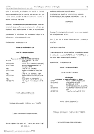 1517/2014 Tribunal Regional do Trabalho da 14ª Região 115
Data da Disponibilização: Quarta-feira, 16 de Julho de 2014
Vindo os documentos, à contadoria para efetuar os cálculos,
devendo aquele setor observar, caso não haja parâmetro para todo
o pacto laboral, o salário do mês imediatamente posterior ao
faltante, constante nos autos;
Decorrido o prazo e permanecendo silente a reclamada, intime-se o
reclamante para que forneça os comprovantes salariais, que
porventura tenha em sua posse, no prazo de 5 (cinco) dias;
Apresentados os documentos pelo reclamante, cumpra-se de
acordo com o parágrafo segundo retro.
Rio Branco (AC), 14 de julho de 2014.
Jamille Carvalho Ribeiro Pires
Juíza do Trabalho Substituta
Intimação
Processo Nº RTOrd-0010486-33.2013.5.14.0403
AUTOR SAULO DE VASCONCELOS
MOREIRA
ADVOGADO Leandro de Souza Martins(OAB: 3368)
ADVOGADO MYRIAN MARIANA PINHEIRO DA
SILVA(OAB: 3708)
RÉU AUTO VIACAO AITI LTDA
ADVOGADO RODRIGO DE ARAUJO LIMA(OAB:
3461)
RÉU AUTO VIAÇÃO FLORESTA LTDA
ADVOGADO RODRIGO AIACHE CORDEIRO(OAB:
5529)
RÉU REALNORTE TRANSPORTES S.A
ADVOGADO João Augusto Freitas Gonçalves(OAB:
3043)
PODER JUDICIÁRIO DA UNIÃO
TRIBUNAL REGIONAL DO TRABALHO DA 14ª REGIÃO
3ª VARA DO TRABALHO DE RIO BRANCO
RUA BENJAMIM CONSTANT, 1121, CENTRO, RIO BRANCO - AC
- CEP: 69900-064
PROCESSO Nº 0010486-33.2013.5.14.0403
RECLAMANTE(S): SAULO DE VASCONCELOS MOREIRA
RECLAMADO(S): AUTO VIAÇÃO FLORESTA LTDA e outros (2)
DESPACHO
Dada a preferência legal de dinheiro sobre bens, revoga-se a parte
final do despacho de id. 847737;
Deixa-se, por ora, de receber o bem oferecido à penhora (id.
0C3d75d);
Dê-se ciência à executada;
Expeça-se mandado de bloqueio, penhora, transferência e depósito
de créditos da executada AUTO VIAÇÃO FLORESTA junto ao
SINDICOL, até o limite do débito nos autos.
Rio Branco (AC), 14 de julho de 2014.
Jamille Carvalho Ribeiro Pires
Juíza do Trabalho Substituta
Intimação
Processo Nº RTOrd-0010634-44.2013.5.14.0403
AUTOR RONES SANTANA RODRIGUES
ADVOGADO SIMAO FERREIRA DOS
SANTOS(OAB: 3743)
RÉU ELEACRE ENGENHARIA CIVIL LTDA
ADVOGADO THALES ROCHA BORDIGNON(OAB:
4863)
ADVOGADO Felippe Ferreira Nery(OAB: 3540)
PODER JUDICIÁRIO DA UNIÃO
TRIBUNAL REGIONAL DO TRABALHO DA 14ª REGIÃO
3ª VARA DO TRABALHO DE RIO BRANCO
Código para aferir autenticidade deste caderno: 77053
 