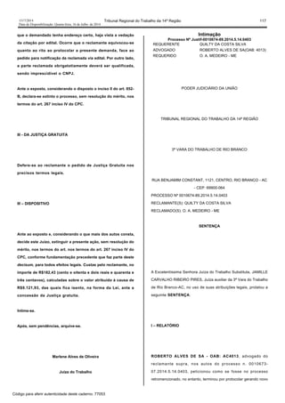 1517/2014 Tribunal Regional do Trabalho da 14ª Região 117
Data da Disponibilização: Quarta-feira, 16 de Julho de 2014
que o demandado tenha endereço certo, haja vista a vedação
da citação por edital. Ocorre que o reclamante equivocou-se
quanto ao rito ao protocolar a presente demanda, face ao
pedido para notificação da reclamada via edital. Por outro lado,
a parte reclamada obrigatotiamente deverá ser qualificada,
sendo imprescídivel o CNPJ.
Ante o exposto, considerando o disposto o inciso II do art. 852-
B, declara-se extinto o processo, sem resolução do mérito, nos
termos do art. 267 inciso IV do CPC.
III - DA JUSTIÇA GRATUITA
Defere-se ao reclamante o pedido de Justiça Gratuita nos
precisos termos legais.
III – DISPOSITIVO
Ante ao exposto e, considerando o que mais dos autos consta,
decide este Juízo, extinguir a presente ação, sem resolução do
mérito, nos termos do art. nos termos do art. 267 inciso IV do
CPC, conforme fundamentação precedente que faz parte deste
decisum, para todos efeitos legais. Custas pelo reclamante, no
importe de R$182,43 (cento e oitenta e dois reais e quarenta e
três centavos), calculadas sobre o valor atribuído à causa de
R$9.121,93, das quais fica isento, na forma da Lei, ante a
concessão da Justiça gratuita.
Intime-se.
Após, sem pendências, arquive-se.
Marlene Alves de Oliveira
Juíza do Trabalho
Intimação
Processo Nº Justif-0010674-89.2014.5.14.0403
REQUERENTE QUILTY DA COSTA SILVA
ADVOGADO ROBERTO ALVES DE SA(OAB: 4013)
REQUERIDO O. A. MEDEIRO - ME
PODER JUDICIÁRIO DA UNIÃO
TRIBUNAL REGIONAL DO TRABALHO DA 14ª REGIÃO
3ª VARA DO TRABALHO DE RIO BRANCO
RUA BENJAMIM CONSTANT, 1121, CENTRO, RIO BRANCO - AC
- CEP: 69900-064
PROCESSO Nº 0010674-89.2014.5.14.0403
RECLAMANTE(S): QUILTY DA COSTA SILVA
RECLAMADO(S): O. A. MEDEIRO - ME
SENTENÇA
A Excelentíssima Senhora Juíza do Trabalho Substituta, JAMILLE
CARVALHO RIBEIRO PIRES, Juíza auxiliar da 3ª Vara do Trabalho
de Rio Branco-AC, no uso de suas atribuições legais, prolatou a
seguinte SENTENÇA:
I – RELATÓRIO
ROBERTO ALVES DE SA - OAB: AC4013, advogado do
reclamante supra, nos autos do processo n. 0010673-
07.2014.5.14.0403, peticionou como se fosse no processo
retromencionado, no entanto, terminou por protocolar gerando novo
Código para aferir autenticidade deste caderno: 77053
 