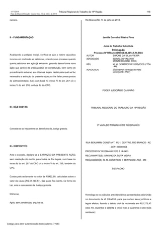 1517/2014 Tribunal Regional do Trabalho da 14ª Região 118
Data da Disponibilização: Quarta-feira, 16 de Julho de 2014
número.
II – FUNDAMENTAÇÃO
Analisando a petição inicial, verifica-se que o nobre causídico
incorreu em confusão ao peticionar, criando novo processo quando
queria peticionar em ação já existente, gerando dessa forma nova
ação que carece de pressupostos de constituição, bem como de
procedimento adverso aos ditames legais, razão pela qual se faz
necessária a extinção da presente ação por lhe faltar pressupostos
de admissibilidade, tudo com base no inciso IV do art. 267 c/c o
inciso V do art. 295, ambos do do CPC.
III - DAS CUSTAS
Concede-se ao requerente os benefícios da Justiça gratuita.
III - DISPOSITIVO
Ante o exposto, declara-se a EXTINÇÃO DA PRESENTE AÇÃO,
sem resolução do mérito, para todos os fins legais, com base no
inciso IV do art. 267 do CPC c/c o inciso V do art. 295, também do
CPC.
Custas pelo reclamante no valor de R$422,99, calculadas sobre o
valor da causa (R$ 21.149,57), das quais fica isento, na forma da
Lei, ante a concessão da Justiça gratuita.
Intime-se.
Após, sem pendências, arquive-se.
Rio Branco/AC, 14 de julho de 2014.
Jamille Carvalho Ribeiro Pires
Juíza do Trabalho Substituta
Intimação
Processo Nº RTSum-0010864-86.2013.5.14.0403
AUTOR SIMONE DA SILVA VIEIRA
ADVOGADO EDINALDO VALERIO
MONTEIRO(OAB: 3355)
RÉU M. M. COMERCIO E SERVICOS LTDA
- ME
ADVOGADO jose edimar santiago de melo
junior(OAB: 2707)
PODER JUDICIÁRIO DA UNIÃO
TRIBUNAL REGIONAL DO TRABALHO DA 14ª REGIÃO
3ª VARA DO TRABALHO DE RIO BRANCO
RUA BENJAMIM CONSTANT, 1121, CENTRO, RIO BRANCO - AC
- CEP: 69900-064
PROCESSO Nº 0010864-86.2013.5.14.0403
RECLAMANTE(S): SIMONE DA SILVA VIEIRA
RECLAMADO(S): M. M. COMERCIO E SERVICOS LTDA - ME
DESPACHO
Homologa-se os cálculos previdenciários apresentados pela União
no documento de id. 63cab5d, para que surtam seus jurídicos e
legais efeitos, fixando o débito total da reclamada em R$2.275,47
(dois mil, duzentos e setenta e cinco reais e quarenta e sete reais
centavos);
Código para aferir autenticidade deste caderno: 77053
 