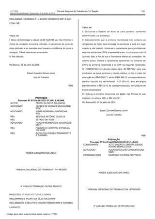 1517/2014 Tribunal Regional do Trabalho da 14ª Região 120
Data da Disponibilização: Quarta-feira, 16 de Julho de 2014
RECLAMADA: CERÂMICA T. J. BARRO VERMELHO IMP. E EXP.
LTDA - ME
Vistos, etc.
I. Deixo de homologar o cálculo de ID 12c5189, por não informar o
índice de correção monetária utilizado, o percentual de juros de
mora aplicado e as parcelas que tiveram a incidência de juros e
correção. Dê-se ciência ao reclamante.
II. Aos cálculos.
Rio Branco, 15 de julho de 2014
Edson Carvalho Barros Júnior
Juiz do Trabalho
RBB
Intimação
Processo Nº RTOrd-0010137-27.2013.5.14.0404
AUTOR PEDRO DA SILVA SALDANHA
ADVOGADO CLEBER DE MORAES MOURA(OAB:
3152)
ADVOGADO ISAIAS FERREIRA JUNIOR(OAB:
802)
RÉU MESSIAS ANTÔNIO DA SILVA
RÉU ESTADO DO ACRE
ADVOGADO HARLEM MOREIRA DE SOUSA(OAB:
2877)
RÉU FUNDACAO HOSPITAL ESTADUAL
DO ACRE
RÉU EXECUTIVA VIAGEM TRANSPORTE
E TURISMO
PODER JUDICIÁRIO DA UNIÃO
TRIBUNAL REGIONAL DO TRABALHO – 14ª REGIÃO
4ª VARA DO TRABALHO DE RIO BRANCO
PROCESSO Nº 0010137-27.2013.5.14.0404
RECLAMANTES: PEDRO DA SILVA SALDANHA
RECLAMADOS: EXECUTIVA VIAGEM TRANSPORTE E TURISMO
e outros (3)
Vistos, etc.
I. Exclua-se o Estado do Acre do polo passivo, conforme
determinado na sentença.
II. Considerando que a primeira reclamada não cumpriu as
obrigações de fazer determinadas na sentença e está em lugar
incerto e não sabido, intime-se o reclamante para providenciar
segunda via de sua CTPS e apresentá-la em Juízo no prazo de 15
(quinze) dias, a fim de que a Secretaria efetue as anotações. No
mesmo prazo, deverá o reclamante apresentar os números do
CNPJ da primeira reclamada e do CPF do segundo reclamado.
III. HOMOLOGO os cálculos elaborados, ID 32573dd, para que
produzam os seus jurídicos e legais efeitos, e fixo o valor da
execução em R$26.558,71, sendo R$24.666,12 correspondente ao
crédito líquido da reclamante; R$1.380,40, aos encargos
previdenciários e R$512,19, às custas processuais, sem prejuízo de
futuras atualizações.
IV. Cite-se a primeira reclamada por edital, nas formas do que
dispõem os artigos 880 e 883 da CLT.
Rio Branco/AC, 15 de julho de 2014
Edson Carvalho Barros Júnior
Juiz do Trabalho
RBB
Intimação
Processo Nº ConPag-0010208-92.2014.5.14.0404
CONSIGNANTE AUTO VIAÇÃO FLORESTA CIDADE
DO RIO BRANCO LTDA
ADVOGADO RODRIGO AIACHE CORDEIRO(OAB:
5529)
CONSIGNATÁRIO MARCELO OLIVEIRA COUTINHO
PODER JUDICIÁRIO DA UNIÃO
TRIBUNAL REGIONAL DO TRABALHO DA 14ª REGIÃO
4ª VARA DO TRABALHO DE RIO BRANCO
Código para aferir autenticidade deste caderno: 77053
 