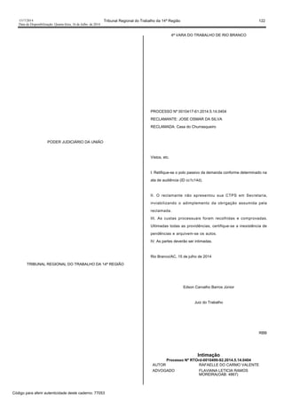 1517/2014 Tribunal Regional do Trabalho da 14ª Região 122
Data da Disponibilização: Quarta-feira, 16 de Julho de 2014
PODER JUDICIÁRIO DA UNIÃO
TRIBUNAL REGIONAL DO TRABALHO DA 14ª REGIÃO
4ª VARA DO TRABALHO DE RIO BRANCO
PROCESSO Nº 0010417-61.2014.5.14.0404
RECLAMANTE: JOSE OSMAR DA SILVA
RECLAMADA: Casa do Churrasqueiro
Vistos, etc.
I. Retifique-se o polo passivo da demanda conforme determinado na
ata de audiência (ID cc1c14d).
II. O reclamante não apresentou sua CTPS em Secretaria,
inviabilizando o adimplemento da obrigação assumida pela
reclamada.
III. As custas processuais foram recolhidas e comprovadas.
Ultimadas todas as providências, certifique-se a inexistência de
pendências e arquivem-se os autos.
IV. As partes deverão ser intimadas.
Rio Branco/AC, 15 de julho de 2014
Edson Carvalho Barros Júnior
Juiz do Trabalho
RBB
Intimação
Processo Nº RTOrd-0010499-92.2014.5.14.0404
AUTOR RAFAELLE DO CARMO VALENTE
ADVOGADO FLAVIANA LETICIA RAMOS
MOREIRA(OAB: 4867)
Código para aferir autenticidade deste caderno: 77053
 