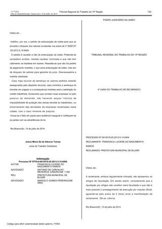 1517/2014 Tribunal Regional do Trabalho da 14ª Região 124
Data da Disponibilização: Quarta-feira, 16 de Julho de 2014
Vistos etc...
Indefiro, por ora, o pedido de antecipação de tutela para que se
proceda o bloqueio dos valores constantes nos autos de nº 0000137
-02.2012.5.14.0404.
O pedido é cautelar e não de antecipação de tutela. Pretende-se
verdadeiro arresto, medida cautelar nominada e que não tem
cabimento na hipótese em exame. Ressalte-se que não há pedido
de pagamento imediato, o que seria antecipação de tutela, mas sim
de bloqueio de valores para garantia do juízo. Desnecessária a
medida pleiteada.
Caso haja recurso da sentença os valores pedidos estarão
assegurados pelo depósito recursal, caso contrário a sentença irá
transitar em julgado e a consequência imediata será a satisfação do
crédito trabalhista. Acrescento que constam duas empresas no pólo
passivo da demanda, não havendo sequer indícios de
impossibilidade de quitação das verbas devidas ao trabalhador, ou
encerramento das atividades da empresas reclamadas nesta
cidade, com o risco iminente de prejuízo.
Inclua-se o feito em pauta para audiência inaugural e notifiquem-se
as partes com as advertências de lei.
Rio Branco/Ac, 14 de julho de 2014.
Joana Maria Sá de Alencar Tomaz
Juíza do Trabalho Substituta
Intimação
Processo Nº RTOrd-0010519-20.2013.5.14.0404
AUTOR FRANCISCA LUCIENE DO
NASCIMENTO RAMOS
ADVOGADO ANTONIO DE CARVALHO
MEDEIROS JUNIOR(OAB: 1158)
RÉU PREFEITURA MUNICIPAL DE
BUJARI
ADVOGADO MARCELO GOMES PEREIRA(OAB:
3892)
PODER JUDICIÁRIO DA UNIÃO
TRIBUNAL REGIONAL DO TRABALHO DA 14ª REGIÃO
4ª VARA DO TRABALHO DE RIO BRANCO
PROCESSO Nº 0010519-20.2013.5.14.0404
RECLAMANTE: FRANCISCA LUCIENE DO NASCIMENTO
RAMOS
RECLAMADO: PREFEITURA MUNICIPAL DE BUJARI
Vistos, etc.
A reclamante, embora regularmente intimada, não apresentou os
artigos de liquidação. Em sendo assim, considerando que a
liquidação por artigos não constitui mera faculdade e que não é
mais possível o prosseguimento da execução por impulso oficial,
aguarde-se pelo prazo de 2 (dois) anos a manifestação da
reclamante. Dê-se ciência.
Rio Branco/AC, 15 de julho de 2014
Código para aferir autenticidade deste caderno: 77053
 