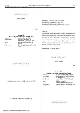 1517/2014 Tribunal Regional do Trabalho da 14ª Região 125
Data da Disponibilização: Quarta-feira, 16 de Julho de 2014
Edson Carvalho Barros Júnior
Juiz do Trabalho
RBB
Intimação
Processo Nº RTOrd-0010521-87.2013.5.14.0404
AUTOR JOSE GILVAN DE SOUSA
ADVOGADO ANTONIO DE CARVALHO
MEDEIROS JUNIOR(OAB: 1158)
RÉU PREFEITURA MUNICIPAL DE
BUJARI
ADVOGADO MARCELO GOMES PEREIRA(OAB:
3892)
PODER JUDICIÁRIO DA UNIÃO
TRIBUNAL REGIONAL DO TRABALHO DA 14ª REGIÃO
4ª VARA DO TRABALHO DE RIO BRANCO
PROCESSO Nº 0010521-87.2013.5.14.0404
RECLAMANTE: JOSÉ GILVAN DE SOUSA
RECLAMADO: PREFEITURA MUNICIPAL DE BUJARI
Vistos, etc.
O reclamante, embora regularmente intimado, não apresentou os
artigos de liquidação. Em sendo assim, considerando que a
liquidação por artigos não constitui mera faculdade e que não é
mais possível movimentar o processo, aguarde-se pelo prazo de 2
(dois) anos a manifestação do reclamante, prazo a ser contado a
partir de 03-06-2014. Dê-se ciência.
Rio Branco/AC, 15 de julho de 2014
Edson Carvalho Barros Júnior
Juiz do Trabalho
RBB
Intimação
Processo Nº RTSum-0010529-64.2013.5.14.0404
AUTOR IRLENE DA COSTA DOS SANTOS
ADVOGADO ROBSON SHELTON MEDEIROS DA
SILVA(OAB: 3444)
ADVOGADO MILTON DOMINGUES NETO(OAB:
3907)
RÉU KAMAILLA HOTEIS
EMPREENDIMENTOS LTDA - ME
ADVOGADO UBIRAIR CLAUDIO DUTRA(OAB: 455)
PODER JUDICIÁRIO DA UNIÃO
Código para aferir autenticidade deste caderno: 77053
 