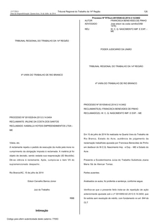 1517/2014 Tribunal Regional do Trabalho da 14ª Região 126
Data da Disponibilização: Quarta-feira, 16 de Julho de 2014
TRIBUNAL REGIONAL DO TRABALHO DA 14ª REGIÃO
4ª VARA DO TRABALHO DE RIO BRANCO
PROCESSO Nº 0010529-64.2013.5.14.0404
RECLAMANTE: IRLENE DA COSTA DOS SANTOS
RECLAMADO: KAMAILLA HOTEIS EMPREENDIMENTOS LTDA -
ME
Vistos, etc.
A reclamante repetiu o pedido de execução da multa pela mora no
cumprimento da obrigação imposta à reclamada. A matéria já foi
objeto de decisão, sendo vedada sua reapreciação (ID 9bccb5e).
Dê-se ciência à reclamante. Após, cumpra-se o item VII do
supramencionado despacho.
Rio Branco/AC, 15 de julho de 2014
Edson Carvalho Barros Júnior
Juiz do Trabalho
RBB
Intimação
Processo Nº RTSum-0010548-42.2014.5.14.0402
AUTOR FRANCISCA BENEVIDES DE PINHO
ADVOGADO Jose edson da costa camillo(OAB:
1476)
RÉU W. C. Q. NASCIMENTO IMP. E EXP. -
ME
PODER JUDICIÁRIO DA UNIÃO
TRIBUNAL REGIONAL DO TRABALHO DA 14ª REGIÃO
4ª VARA DO TRABALHO DE RIO BRANCO
PROCESSO Nº 0010548-42.2014.5.14.0402
RECLAMANTE(S): FRANCISCA BENEVIDES DE PINHO
RECLAMADO(S): W. C. Q. NASCIMENTO IMP. E EXP. - ME
Em 15 de julho de 2014 foi realizada na Quarta Vara do Trabalho de
Rio Branco, Estado do Acre, audiência de julgamento da
reclamação trabalhista ajuizada por Francisca Benevides de Pinho
em desfavor do W.C.Q. Nascimento Imp. e Exp. - ME e Estado do
Acre .
Presente a Excelentíssima Juíza do Trabalho Substituta Joana
Maria Sá de Alencar Tomaz.
Partes ausentes.
Analisados os autos, foi proferida a sentença, conforme segue.
Verifica-se que o presente feito trata-se de repetição de ação
anteriormente ajuizada sob o nº 0010650-92.2013.5.14.0404, que
foi extinta sem resolução de mérito, com fundamento no art. 844 da
CLT.
Código para aferir autenticidade deste caderno: 77053
 