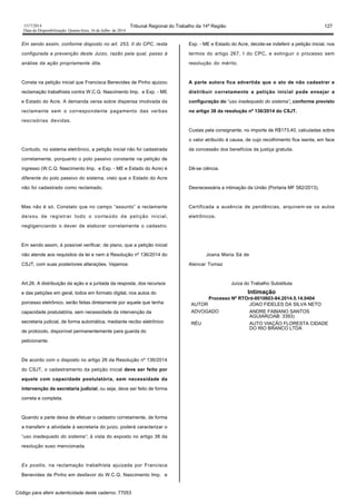 1517/2014 Tribunal Regional do Trabalho da 14ª Região 127
Data da Disponibilização: Quarta-feira, 16 de Julho de 2014
Em sendo assim, conforme disposto no art. 253, II do CPC, resta
configurada a prevenção deste Juízo, razão pela qual, passo à
análise da ação propriamente dita.
Consta na petição inicial que Francisca Benevides de Pinho ajuizou
reclamação trabalhista contra W.C.Q. Nascimento Imp. e Exp. - ME
e Estado do Acre. A demanda versa sobre dispensa imotivada da
reclamante sem o correspondente pagamento das verbas
rescisórias devidas.
Contudo, no sistema eletrônico, a petição inicial não foi cadastrada
corretamente, porquanto o polo passivo constante na petição de
ingresso (W.C.Q. Nascimento Imp. e Exp. - ME e Estado do Acre) é
diferente do polo passivo do sistema, visto que o Estado do Acre
não foi cadastrado como reclamado.
Mas não é só. Constato que no campo “assunto” a reclamante
deixou de registrar todo o conteúdo da petição inicial,
negligenciando o dever de elaborar corretamente o cadastro.
Em sendo assim, é possível verificar, de plano, que a petição inicial
não atende aos requisitos da lei e nem à Resolução nº 136/2014 do
CSJT, com suas posteriores alterações. Vejamos:
Art.26. A distribuição da ação e a juntada da resposta, dos recursos
e das petições em geral, todos em formato digital, nos autos do
porcesso eletrônico, serão feitas diretamente por aquele que tenha
capacidade postulatória, sem necessidade da intervenção da
secretaria judicial, de forma automática, mediante recibo eletrônico
de protocolo, disponível permanentemente para guarda do
peticionante.
De acordo com o disposto no artigo 26 da Resolução nº 136/2014
do CSJT, o cadastramento da petição inicial deve ser feito por
aquele com capacidade postulatória, sem necessidade da
intervenção da secretaria judicial, ou seja, deve ser feito de forma
correta e completa.
Quando a parte deixa de efetuar o cadastro corretamente, de forma
a transferir a atividade à secretaria do juízo, poderá caracterizar o
“uso inadequado do sistema”, à vista do exposto no artigo 38 da
resolução suso mencionada.
Ex positis, na reclamação trabalhista ajuizada por Francisca
Benevides de Pinho em desfavor do W.C.Q. Nascimento Imp. e
Exp. - ME e Estado do Acre, decide-se indeferir a petição inicial, nos
termos do artigo 267, I do CPC, e extinguir o processo sem
resolução do mérito.
A parte autora fica advertida que o ato de não cadastrar e
distribuir corretamente a petição inicial pode ensejar a
configuração do “uso inadequado do sistema”, conforme previsto
no artigo 38 da resolução nº 136/2014 do CSJT.
Custas pela consignante, no importe de R$173,40, calculadas sobre
o valor atribuído à causa, de cujo recolhimento fica isenta, em face
da concessão dos benefícios da justiça gratuita.
Dê-se ciência.
Desnecessária a intimação da União (Portaria MF 582/2013).
Certificada a ausência de pendências, arquivem-se os autos
eletrônicos.
Joana Maria Sá de
Alencar Tomaz
Juíza do Trabalho Substituta
Intimação
Processo Nº RTOrd-0010603-84.2014.5.14.0404
AUTOR JOAO FIDELES DA SILVA NETO
ADVOGADO ANDRE FABIANO SANTOS
AGUIAR(OAB: 3393)
RÉU AUTO VIAÇÃO FLORESTA CIDADE
DO RIO BRANCO LTDA
Código para aferir autenticidade deste caderno: 77053
 