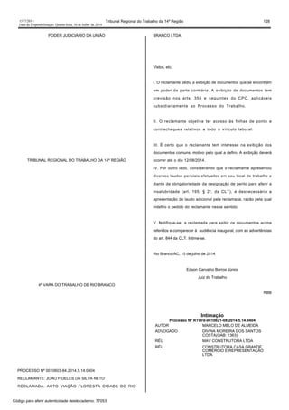 1517/2014 Tribunal Regional do Trabalho da 14ª Região 128
Data da Disponibilização: Quarta-feira, 16 de Julho de 2014
PODER JUDICIÁRIO DA UNIÃO
TRIBUNAL REGIONAL DO TRABALHO DA 14ª REGIÃO
4ª VARA DO TRABALHO DE RIO BRANCO
PROCESSO Nº 0010603-84.2014.5.14.0404
RECLAMANTE: JOAO FIDELES DA SILVA NETO
RECLAMADA: AUTO VIAÇÃO FLORESTA CIDADE DO RIO
BRANCO LTDA
Vistos, etc.
I. O reclamante pediu a exibição de documentos que se encontram
em poder da parte contrária. A exibição de documentos tem
previsão nos arts. 355 e seguintes do CPC, aplicáveis
subsidiariamente ao Processo do Trabalho.
II. O reclamante objetiva ter acesso às folhas de ponto e
contracheques relativos a todo o vínculo laboral.
III. É certo que o reclamante tem interesse na exibição dos
documentos comuns, motivo pelo qual a defiro. A exibição deverá
ocorrer até o dia 12/08/2014.
IV. Por outro lado, considerando que o reclamante apresentou
diversos laudos periciais efetuados em seu local de trabalho e
diante da obrigatoriedade da designação de perito para aferir a
insalubridade (art. 195, § 2º, da CLT), é desnecessária a
apresentação de laudo adicional pela reclamada, razão pela qual
indefiro o pedido do reclamante nesse sentido.
V. Notifique-se a reclamada para exibir os documentos acima
referidos e comparecer à audiência inaugural, com as advertências
do art. 844 da CLT. Intime-se.
Rio Branco/AC, 15 de julho de 2014
Edson Carvalho Barros Júnior
Juiz do Trabalho
RBB
Intimação
Processo Nº RTOrd-0010621-08.2014.5.14.0404
AUTOR MARCELO MELO DE ALMEIDA
ADVOGADO DIVINA MOREIRA DOS SANTOS
COSTA(OAB: 1363)
RÉU MAV CONSTRUTORA LTDA
RÉU CONSTRUTORA CASA GRANDE
COMÉRCIO E REPRESENTAÇÃO
LTDA
Código para aferir autenticidade deste caderno: 77053
 