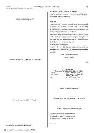 1517/2014 Tribunal Regional do Trabalho da 14ª Região 129
Data da Disponibilização: Quarta-feira, 16 de Julho de 2014
PODER JUDICIÁRIO DA UNIÃO
TRIBUNAL REGIONAL DO TRABALHO DA 14ª REGIÃO
4ª VARA DO TRABALHO DE RIO BRANCO
PROCESSO Nº 0010621-08.2014.5.14.0404
RECLAMANTE: MARCELO MELO DE ALMEIDA
RECLAMADOS: CONSTRUTORA CASA GRANDE COMÉRCIO E
REPRESENTAÇÃO LTDA e outros
Vistos, etc.
I. Verifica-se que o presente feito trata-se de repetição de ação
anteriormente ajuizada, autuada sob o nº 0010532-
91.2014.5.14.0401, que foi extinta sem resolução de mérito, pelo
Juízo da 1ª Vara do Trabalho de Rio Branco.
II. Em sendo assim, conforme disposto no art. 253, II do CPC, resta
configurada a prevenção daquele Juízo para processar e julgar este
feito, razão pela qual, remetam-se os autos à 1ª Vara do Trabalho
de Rio Branco, com as cautelas de praxe.
III. Dê-se ciência ao reclamante.
IV. Antes da remessa dos autos, cancelem a audiência
designada para o dia 20/08/2014, às 08h30min, disponibilizando
o horário.
Edson Carvalho Barros Júnior
Juiz do Trabalho
RBB
Intimação
Processo Nº RTOrd-0010627-15.2014.5.14.0404
AUTOR MARTA PEREIRA ALVES
ADVOGADO JOSE STENIO SOARES LIMA
JUNIOR(OAB: 4000)
RÉU W. J. P. DA CUNHA - ME
PODER JUDICIÁRIO DA UNIÃO
TRIBUNAL REGIONAL DO TRABALHO – 14ª REGIÃO
4ª VARA DO TRABALHO DE RIO BRANCO
PROCESSO Nº 0010627-15.2014.5.14.0404
RECLAMANTES: MARTA PEREIRA ALVES
RECLAMADA: W. J. P. DA CUNHA - ME
Vistos, etc.
Código para aferir autenticidade deste caderno: 77053
 