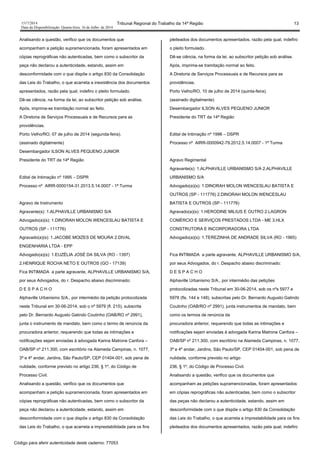 1517/2014 Tribunal Regional do Trabalho da 14ª Região 13
Data da Disponibilização: Quarta-feira, 16 de Julho de 2014
Analisando a questão, verifico que os documentos que
acompanham a petição supramencionada, foram apresentados em
cópias reprográficas não autenticadas, bem como o subscritor da
peça não declarou a autenticidade, estando, assim em
desconformidade com o que dispõe o artigo 830 da Consolidação
das Leis do Trabalho, o que acarreta a inexistência dos documentos
apresentados, razão pela qual, indefiro o pleito formulado.
Dê-se ciência, na forma da lei, ao subscritor petição sob análise.
Após, imprima-se tramitação normal ao feito.
A Diretoria de Serviços Processuais e de Recursos para as
providências.
Porto Velho/RO, 07 de julho de 2014 (segunda-feira).
(assinado digitalmente)
Desembargador ILSON ALVES PEQUENO JUNIOR
Presidente do TRT da 14ª Região
Edital de Intimação nº 1995 – DSPR
Processo nº AIRR-0000154-31.2013.5.14.0007 - 1ª Turma
Agravo de Instrumento
Agravante(s): 1.ALPHAVILLE URBANISMO S/A
Advogado(a)(s): 1.DINORAH MOLON WENCESLAU BATISTA E
OUTROS (SP - 111776)
Agravado(a)(s): 1.JACOBE MOIZES DE MOURA 2.DIVAL
ENGENHARIA LTDA - EPP
Advogado(a)(s): 1.EUZÉLIA JOSÉ DA SILVA (RO - 1397)
2.HENRIQUE ROCHA NETO E OUTROS (GO - 17139)
Fica INTIMADA a parte agravante, ALPHAVILLE URBANISMO S/A,
por seus Advogados, do r. Despacho abaixo discriminado:
D E S P A C H O
Alphaville Urbanismo S/A., por intermédio da petição protocolizada
neste Tribunal em 30-06-2014, sob o nº 5979 (fl. 215), subscrita
pelo Dr. Bernardo Augusto Galindo Coutinho (OAB/RO nº 2991),
junta o instrumento de mandato, bem como o termo de renúncia da
procuradora anterior, requerendo que todas as intimações e
notificações sejam enviadas à advogada Karina Matrone Canfora –
OAB/SP nº 211.300, com escritório na Alameda Campinas, n. 1077,
3ª e 4º andar, Jardins, São Paulo/SP, CEP 01404-001, sob pena de
nulidade, conforme previsto no artigo 236, § 1º, do Código de
Processo Civil.
Analisando a questão, verifico que os documentos que
acompanham a petição supramencionada, foram apresentados em
cópias reprográficas não autenticadas, bem como o subscritor da
peça não declarou a autenticidade, estando, assim em
desconformidade com o que dispõe o artigo 830 da Consolidação
das Leis do Trabalho, o que acarreta a imprestabilidade para os fins
pleiteados dos documentos apresentados, razão pela qual, indefiro
o pleito formulado.
Dê-se ciência, na forma da lei, ao subscritor petição sob análise.
Após, imprima-se tramitação normal ao feito.
A Diretoria de Serviços Processuais e de Recursos para as
providências.
Porto Velho/RO, 10 de julho de 2014 (quinta-feira).
(assinado digitalmente)
Desembargador ILSON ALVES PEQUENO JUNIOR
Presidente do TRT da 14ª Região
Edital de Intimação nº 1996 – DSPR
Processo nº AIRR-0000942-79.2012.5.14.0007 - 1ª Turma
Agravo Regimental
Agravante(s): 1.ALPHAVILLE URBANISMO S/A 2.ALPHAVILLE
URBANISMO S/A
Advogado(a)(s): 1.DINORAH MOLON WENCESLAU BATISTA E
OUTROS (SP - 111776) 2.DINORAH MOLON WENCESLAU
BATISTA E OUTROS (SP - 111776)
Agravado(a)(s): 1.HERODINE MILIUS E OUTRO 2.LAGRON
COMÉRCIO E SERVIÇOS PRESTADOS LTDA - ME 3.HLX
CONSTRUTORA E INCORPORADORA LTDA
Advogado(a)(s): 1.TEREZINHA DE ANDRADE SILVA (RO - 1965)
Fica INTIMADA a parte agravante, ALPHAVILLE URBANISMO S/A,
por seus Advogados, do r. Despacho abaixo discriminado:
D E S P A C H O
Alphaville Urbanismo S/A., por intermédio das petições
protocolizadas neste Tribunal em 30-06-2014, sob os nºs 5977 e
5978 (fls. 144 e 148), subscritas pelo Dr. Bernardo Augusto Galindo
Coutinho (OAB/RO nº 2991), junta instrumentos de mandato, bem
como os termos de renúncia da
procuradora anterior, requerendo que todas as intimações e
notificações sejam enviadas à advogada Karina Matrone Canfora –
OAB/SP nº 211.300, com escritório na Alameda Campinas, n. 1077,
3ª e 4º andar, Jardins, São Paulo/SP, CEP 01404-001, sob pena de
nulidade, conforme previsto no artigo
236, § 1º, do Código de Processo Civil.
Analisando a questão, verifico que os documentos que
acompanham as petições supramencionadas, foram apresentados
em cópias reprográficas não autenticadas, bem como o subscritor
das peças não declarou a autenticidade, estando, assim em
desconformidade com o que dispõe o artigo 830 da Consolidação
das Leis do Trabalho, o que acarreta a imprestabilidade para os fins
pleiteados dos documentos apresentados, razão pela qual, indefiro
Código para aferir autenticidade deste caderno: 77053
 