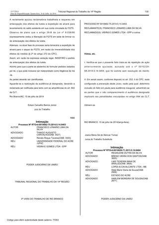 1517/2014 Tribunal Regional do Trabalho da 14ª Região 130
Data da Disponibilização: Quarta-feira, 16 de Julho de 2014
A reclamante ajuizou reclamatória trabalhista e requereu em
antecipação dos efeitos da tutela a expedição de alvará para
levantamento do saldo existente em sua conta vinculada do FGTS.
Observo de plano que o artigo 29-B da Lei nº 8.036/90
expressamente vedou a liberação de FGTS em sede de liminar ou
de antecipação dos efeitos da tutela.
Ademais, na atual fase do processo seria temerária a expedição de
alvará para o saque do FGTS, em razão da irreversibilidade dos
efeitos da medida (§ 2º do artigo 273 do CPC).
Assim, em razão da expressa vedação legal, INDEFIRO o pedido
de antecipação dos efeitos da tutela.
Advirto para que a parte se abstenha de formular pedidos vedados
por lei, o que pode inclusive ser ineterpretado como litigância de má
-fé.
As partes deverão ser cientificadas.
Aguarde-se a realização da audiência já designada, devendo a
reclamada ser notificada para tanto com as advertências do art. 844
da CLT.
Rio Branco/AC, 15 de julho de 2014
Edson Carvalho Barros Júnior
Juiz do Trabalho
RBB
Intimação
Processo Nº RTOrd-0010662-75.2014.5.14.0403
AUTOR FRANCISCO JONARIO LIMA DA
SILVA
ADVOGADO THIAGO AUGUSTO
CARVALHO(OAB: 3527)
ADVOGADO Renato Roque Tavares(OAB: 3343)
RÉU UNIVERSIDADE FEDERAL DO ACRE
-UFAC
RÉU VIEIRA E GOMES LTDA - EPP
PODER JUDICIÁRIO DA UNIÃO
TRIBUNAL REGIONAL DO TRABALHO DA 14ª REGIÃO
4ª VARA DO TRABALHO DE RIO BRANCO
PROCESSO Nº 0010662-75.2014.5.14.0403
RECLAMANTE(S): FRANCISCO JONARIO LIMA DA SILVA
RECLAMADO(S): VIEIRA E GOMES LTDA - EPP e outros
Vistos, etc.
I. Verifica-se que o presente feito trata-se de repetição de ação
anteriormente ajuizada, autuada sob o nº 0010229-
68.2014.5.14.0404, que foi extinta sem resolução de mérito.
II. Em sendo assim, conforme disposto no art. 253, II do CPC, resta
configurada a prevenção deste Juízo, razão pela qual, determino
inclusão do feito em pauta para audiência inaugural, advertindo-se
as partes que o não comparecimento à audiência designada
implicará nas penalidades insculpidas no artigo 844 da CLT.
Intimem-se.
RIO BRANCO, 15 de julho de 2014(terça-feira).
Joana Maria Sá de Alencar Tomaz
Juíza do Trabalho Substituta
Intimação
Processo Nº RTOrd-0010826-71.2013.5.14.0404
AUTOR REGISLENE DUTRA DA SILVA
ADVOGADO BRENO VIEIRA DOS SANTOS(OAB:
3820)
ADVOGADO LAIS TEIXEIRA MAIA DE
ARAUJO(OAB: 3854)
RÉU LOPES & CAVALCANTE LTDA - ME
ADVOGADO Stela Maris Vieira de Souza(OAB:
2906)
RÉU ESTADO DO ACRE
ADVOGADO HARLEM MOREIRA DE SOUSA(OAB:
2877)
PODER JUDICIÁRIO DA UNIÃO
Código para aferir autenticidade deste caderno: 77053
 