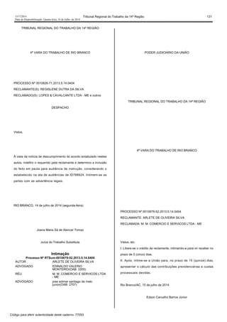 1517/2014 Tribunal Regional do Trabalho da 14ª Região 131
Data da Disponibilização: Quarta-feira, 16 de Julho de 2014
TRIBUNAL REGIONAL DO TRABALHO DA 14ª REGIÃO
4ª VARA DO TRABALHO DE RIO BRANCO
PROCESSO Nº 0010826-71.2013.5.14.0404
RECLAMANTE(S): REGISLENE DUTRA DA SILVA
RECLAMADO(S): LOPES & CAVALCANTE LTDA - ME e outros
DESPACHO
Vistos,
À vista da notícia de descumprimento do acordo entabulado nestes
autos, indefiro o requerido pela reclamante e determino a inclusão
do feito em pauta para audiência de instrução, considerando o
estabelecido na ata de audiências de ID788924. Intimem-se as
partes com as advertência legais.
RIO BRANCO, 14 de julho de 2014 (segunda-feira).
Joana Maria Sá de Alencar Tomaz
Juíza do Trabalho Substituta
Intimação
Processo Nº RTSum-0010879-52.2013.5.14.0404
AUTOR ARLETE DE OLIVEIRA SILVA
ADVOGADO EDINALDO VALERIO
MONTEIRO(OAB: 3355)
RÉU M. M. COMERCIO E SERVICOS LTDA
- ME
ADVOGADO jose edimar santiago de melo
junior(OAB: 2707)
PODER JUDICIÁRIO DA UNIÃO
TRIBUNAL REGIONAL DO TRABALHO DA 14ª REGIÃO
4ª VARA DO TRABALHO DE RIO BRANCO
PROCESSO Nº 0010879-52.2013.5.14.0404
RECLAMANTE: ARLETE DE OLIVEIRA SILVA
RECLAMADA: M. M. COMERCIO E SERVICOS LTDA - ME
Vistos, etc.
I. Libere-se o crédito da reclamante, intimando-a para vir receber no
prazo de 5 (cinco) dias.
II. Após, intime-se a União para, no prazo de 15 (quinze) dias,
apresentar o cálculo das contribuições previdenciárias e custas
processuais devidas.
Rio Branco/AC, 15 de julho de 2014
Edson Carvalho Barros Júnior
Código para aferir autenticidade deste caderno: 77053
 
