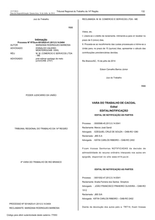 1517/2014 Tribunal Regional do Trabalho da 14ª Região 132
Data da Disponibilização: Quarta-feira, 16 de Julho de 2014
Juiz do Trabalho
RBB
Intimação
Processo Nº RTSum-0010925-41.2013.5.14.0404
AUTOR MARIZANA RODRIGUES BARBOSA
ADVOGADO EDINALDO VALERIO
MONTEIRO(OAB: 3355)
RÉU M. M. COMERCIO E SERVICOS LTDA
- ME
ADVOGADO jose edimar santiago de melo
junior(OAB: 2707)
PODER JUDICIÁRIO DA UNIÃO
TRIBUNAL REGIONAL DO TRABALHO DA 14ª REGIÃO
4ª VARA DO TRABALHO DE RIO BRANCO
PROCESSO Nº 0010925-41.2013.5.14.0404
RECLAMANTE: MARIZANA RODRIGUES BARBOSA
RECLAMADA: M. M. COMERCIO E SERVICOS LTDA - ME
Vistos, etc.
I. Libere-se o crédito da reclamante, intimando-a para vir receber no
prazo de 5 (cinco) dias.
II. Proceda-se ao recolhimento das custas processuais e intime-se a
União para, no prazo de 15 (quinze) dias, apresentar o cálculo das
contribuições previdenciárias devidas.
Rio Branco/AC, 15 de julho de 2014
Edson Carvalho Barros Júnior
Juiz do Trabalho
RBB
VARA DO TRABALHO DE CACOAL
Edital
EDITAL/NOTIFICAÇÃO
EDITAL DE NOTIFICAÇÃO ÀS PARTES
Processo : 0000586-45.2013.5.14.0041
Reclamante: Marcio José Sandi
Advogado : EZEQUIEL CRUZ DE SOUZA – OAB-RO 1280
Reclamada : JBS S.A
Advogada : KÁTIA CARLOS RIBEIRO – OAB-RO 2402
Ficam Vossas Senhorias NOTIFICADAS da decisão de
admissibilidade do recurso ordinário interposto nos autos em
epígrafe, disponível no sítio www.trt14.jus.br.
EDITAL DE NOTIFICAÇÃO AS PARTES
Processo : 0001002-47.2012.5.14.0041
Reclamante: Analia Ferreira dos Santos Simplício
Advogado : JOÃO FRANCISCO PINHEIRO OLIVEIRA – OAB-RO
1512
Reclamada : JBS S/A
Advogada : KÁTIA CARLOS RIBEIRO – OAB-RO 2402
Diante da devolução dos autos pelo e. TRT14, ficam Vossas
Código para aferir autenticidade deste caderno: 77053
 