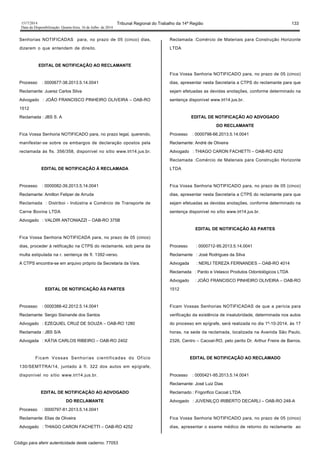 1517/2014 Tribunal Regional do Trabalho da 14ª Região 133
Data da Disponibilização: Quarta-feira, 16 de Julho de 2014
Senhorias NOTIFICADAS para, no prazo de 05 (cinco) dias,
dizerem o que entendem de direito.
EDITAL DE NOTIFICAÇÃO AO RECLAMANTE
Processo : 0000677-38.2013.5.14.0041
Reclamante: Juarez Carlos Silva
Advogado : JOÃO FRANCISCO PINHEIRO OLIVEIRA – OAB-RO
1512
Reclamada : JBS S. A
Fica Vossa Senhoria NOTIFICADO para, no prazo legal, querendo,
manifestar-se sobre os embargos de declaração opostos pela
reclamada às fls. 356/358, disponível no sítio www.trt14.jus.br.
EDITAL DE NOTIFICAÇÃO À RECLAMADA
Processo : 0000082-39.2013.5.14.0041
Reclamante: Amilton Fetiper de Arruda
Reclamada : Distriboi - Indústria e Comércio de Transporte de
Carne Bovina LTDA
Advogado : VALDIR ANTONIAZZI – OAB-RO 375B
Fica Vossa Senhoria NOTIFICADA para, no prazo de 05 (cinco)
dias, proceder à retificação na CTPS do reclamante, sob pena da
multa estipulada na r. sentença de fl. 1392-verso.
A CTPS encontra-se em arquivo próprio da Secretaria da Vara.
EDITAL DE NOTIFICAÇÃO ÀS PARTES
Processo : 0000388-42.2012.5.14.0041
Reclamante: Sergio Sisinande dos Santos
Advogado : EZEQUIEL CRUZ DE SOUZA – OAB-RO 1280
Reclamada : JBS S/A
Advogada : KÁTIA CARLOS RIBEIRO – OAB-RO 2402
Ficam Vossas Senhorias cientificadas do Ofício
130/SEMTTRA/14, juntado à fl. 322 dos autos em epígrafe,
disponível no sítio www.trt14.jus.br.
EDITAL DE NOTIFICAÇÃO AO ADVOGADO
DO RECLAMANTE
Processo : 0000797-81.2013.5.14.0041
Reclamante: Elias de Oliveira
Advogado : THIAGO CARON FACHETTI – OAB-RO 4252
Reclamada :Comércio de Materiais para Construção Horizonte
LTDA
Fica Vossa Senhoria NOTIFICADO para, no prazo de 05 (cinco)
dias, apresentar nesta Secretaria a CTPS do reclamante para que
sejam efetuadas as devidas anotações, conforme determinado na
sentença disponível www.trt14.jus.br.
EDITAL DE NOTIFICAÇÃO AO ADVOGADO
DO RECLAMANTE
Processo : 0000798-66.2013.5.14.0041
Reclamante: André de Oliveira
Advogado : THIAGO CARON FACHETTI – OAB-RO 4252
Reclamada :Comércio de Materiais para Construção Horizonte
LTDA
Fica Vossa Senhoria NOTIFICADO para, no prazo de 05 (cinco)
dias, apresentar nesta Secretaria a CTPS do reclamante para que
sejam efetuadas as devidas anotações, conforme determinado na
sentença disponível no sítio www.trt14.jus.br.
EDITAL DE NOTIFICAÇÃO ÀS PARTES
Processo : 0000712-95.2013.5.14.0041
Reclamante : José Rodrigues da Silva
Advogada : NERLI TEREZA FERNANDES – OAB-RO 4014
Reclamada : Pardo e Velasco Produtos Odontológicos LTDA
Advogado : JOÃO FRANCISCO PINHEIRO OLIVEIRA – OAB-RO
1512
Ficam Vossas Senhorias NOTIFICADAS de que a perícia para
verificação da existência de insalubridade, determinada nos autos
do processo em epígrafe, será realizada no dia 1º-10-2014, às 17
horas, na sede da reclamada, localizada na Avenida São Paulo,
2326, Centro – Cacoal-RO, pelo perito Dr. Arthur Freire de Barros.
EDITAL DE NOTIFICAÇÃO AO RECLAMADO
Processo : 0000421-95.2013.5.14.0041
Reclamante: José Luiz Dias
Reclamado : Frigorifico Cacoal LTDA
Advogado : JUVENILÇO IRIBERTO DECARLI – OAB-RO 248-A
Fica Vossa Senhoria NOTIFICADO para, no prazo de 05 (cinco)
dias, apresentar o exame médico de retorno do reclamante ao
Código para aferir autenticidade deste caderno: 77053
 