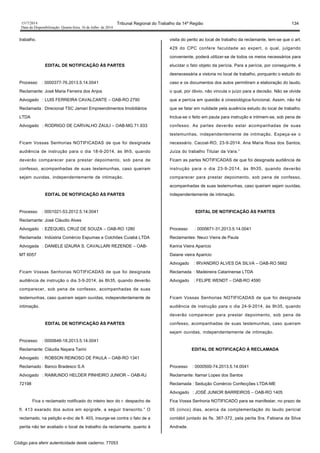 1517/2014 Tribunal Regional do Trabalho da 14ª Região 134
Data da Disponibilização: Quarta-feira, 16 de Julho de 2014
trabalho.
EDITAL DE NOTIFICAÇÃO ÀS PARTES
Processo : 0000377-76.2013.5.14.0041
Reclamante: José Maria Ferreira dos Anjos
Advogado : LUIS FERREIRA CAVALCANTE – OAB-RO 2790
Reclamada : Direcional TSC Jamari Empreendimentos Imobiliários
LTDA
Advogado : RODRIGO DE CARVALHO ZAULI – OAB-MG 71.933
Ficam Vossas Senhorias NOTIFICADAS de que foi designada
audiência de instrução para o dia 18-9-2014, às 9h5, quando
deverão comparecer para prestar depoimento, sob pena de
confesso, acompanhadas de suas testemunhas, caso queiram
sejam ouvidas, independentemente de intimação.
EDITAL DE NOTIFICAÇÃO ÀS PARTES
Processo : 0001021-53.2012.5.14.0041
Reclamante: José Cláudio Alves
Advogado : EZEQUIEL CRUZ DE SOUZA – OAB-RO 1280
Reclamada : Indústria Comércio Espumas e Colchões Cuiabá LTDA
Advogada : DANIELE IZAURA S. CAVALLARI REZENDE – OAB-
MT 6057
Ficam Vossas Senhorias NOTIFICADAS de que foi designada
audiência de instrução o dia 3-9-2014, às 8h35, quando deverão
comparecer, sob pena de confesso, acompanhadas de suas
testemunhas, caso queiram sejam ouvidas, independentemente de
intimação.
EDITAL DE NOTIFICAÇÃO ÀS PARTES
Processo : 0000646-18.2013.5.14.0041
Reclamante: Cláudia Nayara Tarini
Advogado : ROBSON REINOSO DE PAULA – OAB-RO 1341
Reclamado : Banco Bradesco S.A
Advogado : RAIMUNDO HELDER PINHEIRO JUNIOR – OAB-RJ
72198
Fica o reclamado notificado do inteiro teor do r. despacho de
fl. 413 exarado dos autos em epígrafe, a seguir transcrito.” O
reclamado, na petição e-doc de fl. 403, insurge-se contra o fato de a
perita não ter avaliado o local de trabalho da reclamante. quanto à
visita do perito ao local de trabalho da reclamante, tem-se que o art.
429 do CPC confere faculdade ao expert, o qual, julgando
conveniente, poderá utilizar-se de todos os meios necessários para
elucidar o fato objeto da perícia. Para a perícia, por conseguinte, é
desnecessária a vistoria no local de trabalho, porquanto o estudo do
caso e os documentos dos autos permitiram a elaboração do laudo,
o qual, por óbvio, não vincula o juízo para a decisão. Não se olvide
que a perícia em questão é cinesiológica-funcional. Assim, não há
que se falar em nulidade pela ausência estudo do local de trabalho.
Inclua-se o feito em pauta para instrução e intimem-se, sob pena de
confesso. As partes deverão estar acompanhadas de suas
testemunhas, independentemente de intimação. Expeça-se o
necessário. Cacoal-RO, 23-9-2014. Ana Maria Rosa dos Santos,
Juíza do trabalho Titular da Vara.”
Ficam as partes NOTIFICADAS de que foi designada audiência de
instrução para o dia 23-9-2014, às 8h35, quando deverão
comparecer para prestar depoimento, sob pena de confesso,
acompanhadas de suas testemunhas, caso queiram sejam ouvidas,
independentemente de intimação.
EDITAL DE NOTIFICAÇÃO ÀS PARTES
Processo : 0000671-31.2013.5.14.0041
Reclamantes: Neuci Vieira de Paula
Karina Vieira Aparicio
Daiane vieira Aparicio
Advogado : IRVANDRO ALVES DA SILVA – OAB-RO 5662
Reclamada : Madeireira Catarinense LTDA
Advogado : FELIPE WENDT – OAB-RO 4590
Ficam Vossas Senhorias NOTIFICADAS de que foi designada
audiência de instrução para o dia 24-9-2014, às 9h35, quando
deverão comparecer para prestar depoimento, sob pena de
confesso, acompanhadas de suas testemunhas, caso queiram
sejam ouvidas, independentemente de intimação.
EDITAL DE NOTIFICAÇÃO À RECLAMADA
Processo : 0000500-74.2013.5.14.0041
Reclamante: Itamar Lopes dos Santos
Reclamada : Sedução Comércio Confecções LTDA-ME
Advogado : JOSÉ JUNIOR BARREIROS – OAB-RO 1405
Fica Vossa Senhoria NOTIFICADO para se manifestar, no prazo de
05 (cinco) dias, acerca da complementação do laudo pericial
contábil juntado às fls. 367-372, pela perita Sra. Fabiana da Silva
Andrade.
Código para aferir autenticidade deste caderno: 77053
 