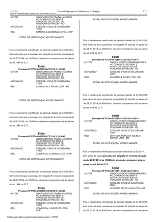 1517/2014 Tribunal Regional do Trabalho da 14ª Região 137
Data da Disponibilização: Quarta-feira, 16 de Julho de 2014
AUTOR SINDICATO DOS TRABALHADORES
NO COMERCIO DE BENS E
SERVICOS DO ESTADO DE
RONDONIA SITRACOM - RO
ADVOGADO EZEQUIEL CRUZ DE SOUZA(OAB:
1280)
RÉU CAMPOS & CLEMENCIO LTDA - EPP
EDITAL DE NOTIFICAÇÃO AO RECLAMANTE
Fica o reclamante cientificado da decisão datada de 24.06.2014,
bem como de que o processo em epígrafe foi incluído na pauta do
dia 28.07.2014, às 10h00min, devendo comparecer sob as penas
do art. 844 da CLT.
Edital
Processo Nº RTOrd-0010559-87.2014.5.14.0041
AUTOR SINDICATO DOS TRABALHADORES
NO COMERCIO DE BENS E
SERVICOS DO ESTADO DE
RONDONIA SITRACOM - RO
ADVOGADO EZEQUIEL CRUZ DE SOUZA(OAB:
1280)
RÉU COMERCIAL CANOAS LTDA - ME
EDITAL DE NOTIFICAÇÃO AO RECLAMANTE
Fica o reclamante cientificado da decisão datada de 24.06.2014,
bem como de que o processo em epígrafe foi incluído na pauta do
dia 28.07.2014, às 10h40min, devendo comparecer sob as penas
do art. 844 da CLT.
Edital
Processo Nº RTOrd-0010560-72.2014.5.14.0041
AUTOR SINDICATO DOS TRABALHADORES
NO COMERCIO DE BENS E
SERVICOS DO ESTADO DE
RONDONIA SITRACOM - RO
ADVOGADO EZEQUIEL CRUZ DE SOUZA(OAB:
1280)
RÉU COMERCIAL GUARUJA LTDA - EPP
EDITAL DE NOTIFICAÇÃO AO RECLAMANTE
Fica o reclamante cientificado da decisão datada de 24.06.2014,
bem como de que o processo em epígrafe foi incluído na pauta do
dia 28.07.2014, às 10h10min, devendo comparecer sob as penas
do art. 844 da CLT.
Edital
Processo Nº RTOrd-0010561-57.2014.5.14.0041
AUTOR SINDICATO DOS TRABALHADORES
NO COMERCIO DE BENS E
SERVICOS DO ESTADO DE
RONDONIA SITRACOM - RO
ADVOGADO EZEQUIEL CRUZ DE SOUZA(OAB:
1280)
RÉU COMERCIAL LINDOESTE LTDA -
EPP
EDITAL DE NOTIFICAÇÃO AO RECLAMANTE
Fica o reclamante cientificado da decisão datada de 24.06.2014,
bem como de que o processo em epígrafe foi incluído na pauta do
dia 28.07.2014, às 09h40min, devendo comparecer sob as penas
do art. 844 da CLT.
Edital
Processo Nº RTOrd-0010569-34.2014.5.14.0041
AUTOR SINDICATO DOS TRABALHADORES
NO COMERCIO DE BENS E
SERVICOS DO ESTADO DE
RONDONIA SITRACOM - RO
ADVOGADO EZEQUIEL CRUZ DE SOUZA(OAB:
1280)
RÉU DELGADO & SALES LTDA - ME
EDITAL DE NOTIFICAÇÃO AO RECLAMANTE
Fica o reclamante cientificado da decisão datada de 24.06.2014,
bem como de que o processo em epígrafe foi incluído na pauta do
dia 28.07.2014, às 09h50min, devendo comparecer sob as penas
do art. 844 da CLT.
Edital
Processo Nº RTOrd-0010570-19.2014.5.14.0041
AUTOR SINDICATO DOS TRABALHADORES
NO COMERCIO DE BENS E
SERVICOS DO ESTADO DE
RONDONIA SITRACOM - RO
ADVOGADO EZEQUIEL CRUZ DE SOUZA(OAB:
1280)
RÉU DENTISTA POPULAR VOLTE A
SORRIR LTDA - ME
EDITAL DE NOTIFICAÇÃO AO RECLAMANTE
Fica o reclamante cientificado da decisão datada de 24.06.2014,
bem como de que o processo em epígrafe foi incluído na pauta
do dia 28.07.2014, às 09h30min, devendo comparecer sob as
penas do art. 844 da CLT.
Edital
Processo Nº RTOrd-0010571-04.2014.5.14.0041
AUTOR SINDICATO DOS TRABALHADORES
NO COMERCIO DE BENS E
SERVICOS DO ESTADO DE
RONDONIA SITRACOM - RO
ADVOGADO EZEQUIEL CRUZ DE SOUZA(OAB:
1280)
RÉU DESKTOP TECNOLOGIA LTDA - ME
EDITAL DE NOTIFICAÇÃO AO RECLAMANTE
Fica o reclamante cientificado da decisão datada de 24.06.2014,
bem como de que o processo em epígrafe foi incluído na pauta do
dia 28.07.2014, às 09h20min, devendo comparecer sob as penas
Código para aferir autenticidade deste caderno: 77053
 
