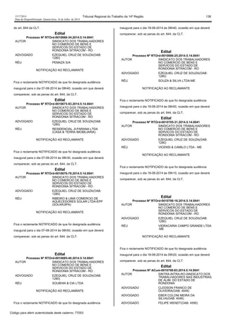 1517/2014 Tribunal Regional do Trabalho da 14ª Região 138
Data da Disponibilização: Quarta-feira, 16 de Julho de 2014
do art. 844 da CLT.
Edital
Processo Nº RTOrd-0010666-34.2014.5.14.0041
AUTOR SINDICATO DOS TRABALHADORES
NO COMERCIO DE BENS E
SERVICOS DO ESTADO DE
RONDONIA SITRACOM - RO
ADVOGADO EZEQUIEL CRUZ DE SOUZA(OAB:
1280)
RÉU PEMAZA S/A
NOTIFICAÇÃO AO RECLAMANTE
Fica o reclamante NOTIFICADO de que foi designada audiência
inaugural para o dia 07-08-2014 às 08h40, ocasião em que deverá
comparecer, sob as penas do art. 844, da CLT.
Edital
Processo Nº RTOrd-0010675-93.2014.5.14.0041
AUTOR SINDICATO DOS TRABALHADORES
NO COMERCIO DE BENS E
SERVICOS DO ESTADO DE
RONDONIA SITRACOM - RO
ADVOGADO EZEQUIEL CRUZ DE SOUZA(OAB:
1280)
RÉU RESIDENCIAL JI-PARANA LTDA
(CASA & TERRA IMOBILIARIA)
NOTIFICAÇÃO AO RECLAMANTE
Fica o reclamante NOTIFICADO de que foi designada audiência
inaugural para o dia 07-08-2014 às 08h30, ocasião em que deverá
comparecer, sob as penas do art. 844, da CLT.
Edital
Processo Nº RTOrd-0010676-78.2014.5.14.0041
AUTOR SINDICATO DOS TRABALHADORES
NO COMERCIO DE BENS E
SERVICOS DO ESTADO DE
RONDONIA SITRACOM - RO
ADVOGADO EZEQUIEL CRUZ DE SOUZA(OAB:
1280)
RÉU RIBEIRO & LIMA COMERCIO DE
AQUECEDORES SOLAR LTDA-EPP
(SOLARJIPA)
NOTIFICAÇÃO AO RECLAMANTE
Fica o reclamante NOTIFICADO de que foi designada audiência
inaugural para o dia 07-08-2014 às 08h50, ocasião em que deverá
comparecer, sob as penas do art. 844, da CLT.
Edital
Processo Nº RTOrd-0010685-40.2014.5.14.0041
AUTOR SINDICATO DOS TRABALHADORES
NO COMERCIO DE BENS E
SERVICOS DO ESTADO DE
RONDONIA SITRACOM - RO
ADVOGADO EZEQUIEL CRUZ DE SOUZA(OAB:
1280)
RÉU SOUBHIA & CIA LTDA
NOTIFICAÇÃO AO RECLAMANTE
Fica o reclamante NOTIFICADO de que foi designada audiência
inaugural para o dia 18-08-2014 às 08h40, ocasião em que deverá
comparecer, sob as penas do art. 844, da CLT.
Edital
Processo Nº RTOrd-0010686-25.2014.5.14.0041
AUTOR SINDICATO DOS TRABALHADORES
NO COMERCIO DE BENS E
SERVICOS DO ESTADO DE
RONDONIA SITRACOM - RO
ADVOGADO EZEQUIEL CRUZ DE SOUZA(OAB:
1280)
RÉU SOUZA & SILVA LTDA-ME
NOTIFICAÇÃO AO RECLAMANTE
Fica o reclamante NOTIFICADO de que foi designada audiência
inaugural para o dia 18-08-2014 às 08h50, ocasião em que deverá
comparecer, sob as penas do art. 844, da CLT.
Edital
Processo Nº RTOrd-0010705-31.2014.5.14.0041
AUTOR SINDICATO DOS TRABALHADORES
NO COMERCIO DE BENS E
SERVICOS DO ESTADO DE
RONDONIA SITRACOM - RO
ADVOGADO EZEQUIEL CRUZ DE SOUZA(OAB:
1280)
RÉU VICENSI & CAMILO LTDA - ME
NOTIFICAÇÃO AO RECLAMANTE
Fica o reclamante NOTIFICADO de que foi designada audiência
inaugural para o dia 18-08-2014 às 09h10, ocasião em que deverá
comparecer, sob as penas do art. 844, da CLT.
Edital
Processo Nº RTOrd-0010706-16.2014.5.14.0041
AUTOR SINDICATO DOS TRABALHADORES
NO COMERCIO DE BENS E
SERVICOS DO ESTADO DE
RONDONIA SITRACOM - RO
ADVOGADO EZEQUIEL CRUZ DE SOUZA(OAB:
1280)
RÉU VIDRACARIA CAMPO GRANDE LTDA
-ME
NOTIFICAÇÃO AO RECLAMANTE
Fica o reclamante NOTIFICADO de que foi designada audiência
inaugural para o dia 18-08-2014 às 09h20, ocasião em que deverá
comparecer, sob as penas do art. 844, da CLT.
Edital
Processo Nº ACum-0010708-83.2014.5.14.0041
AUTOR SINTRA-INTRA-RO-SINDICATO DOS
TRABALHADORES NAS INDUSTRIAS
DE ALIM. DO ESTADO DE
RONDONIA
ADVOGADO CLEDSON FRANCO DE
OLIVEIRA(OAB: 4049)
ADVOGADO EBER COLONI MEIRA DA
SILVA(OAB: 4046)
ADVOGADO FELIPE WENDT(OAB: 4590)
Código para aferir autenticidade deste caderno: 77053
 