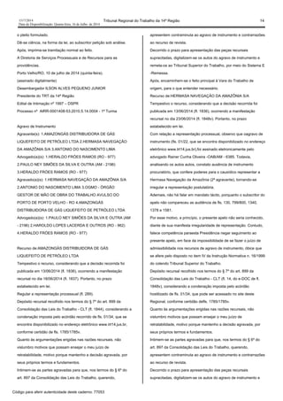 1517/2014 Tribunal Regional do Trabalho da 14ª Região 14
Data da Disponibilização: Quarta-feira, 16 de Julho de 2014
o pleito formulado.
Dê-se ciência, na forma da lei, ao subscritor petição sob análise.
Após, imprima-se tramitação normal ao feito.
A Diretoria de Serviços Processuais e de Recursos para as
providências.
Porto Velho/RO, 10 de julho de 2014 (quinta-feira).
(assinado digitalmente)
Desembargador ILSON ALVES PEQUENO JUNIOR
Presidente do TRT da 14ª Região
Edital de Intimação nº 1997 – DSPR
Processo nº AIRR-0001408-53.2010.5.14.0004 - 1ª Turma
Agravo de Instrumento
Agravante(s): 1.AMAZONGÁS DISTRIBUIDORA DE GÁS
LIQUEFEITO DE PETRÓLEO LTDA 2.HERMASA NAVEGAÇÃO
DA AMAZÔNIA S/A 3.ANTONIO DO NASCIMENTO LIMA
Advogado(a)(s): 1.HERALDO FRÓES RAMOS (RO - 977)
2.PAULO NEY SIMÕES DA SILVA E OUTRA (AM - 2196)
3.HERALDO FRÓES RAMOS (RO - 977)
Agravado(a)(s): 1.HERMASA NAVEGAÇÃO DA AMAZÔNIA S/A
2.ANTONIO DO NASCIMENTO LIMA 3.OGMO - ÓRGÃO
GESTOR DE MÃO DE OBRA DO TRABALHO AVULSO DO
PORTO DE PORTO VELHO - RO 4.AMAZONGÁS
DISTRIBUIDORA DE GÁS LIQUEFEITO DE PETRÓLEO LTDA
Advogado(a)(s): 1.PAULO NEY SIMÕES DA SILVA E OUTRA (AM
- 2196) 2.HAROLDO LOPES LACERDA E OUTROS (RO - 962)
4.HERALDO FRÓES RAMOS (RO - 977)
Recurso de:AMAZONGÁS DISTRIBUIDORA DE GÁS
LIQUEFEITO DE PETRÓLEO LTDA
Tempestivo o recurso, considerando que a decisão recorrida foi
publicada em 13/06/2014 (fl. 1836), ocorrendo a manifestação
recursal no dia 18/06/2014 (fl. 1837). Portanto, no prazo
estabelecido em lei.
Regular a representação processual (fl. 289).
Depósito recursal recolhido nos termos do § 7º do art. 899 da
Consolidação das Leis do Trabalho - CLT (fl. 1844), considerando a
condenação imposta pelo acórdão recorrido de fls. 01/34, que se
encontra disponibilizado no endereço eletrônico www.trt14.jus.br,
conforme certidão de fls. 1785/1785v.
Quanto às argumentações erigidas nas razões recursais, não
vislumbro motivos que possam ensejar o meu juízo de
retratabilidade, motivo porque mantenho a decisão agravada, por
seus próprios termos e fundamentos.
Intimem-se as partes agravadas para que, nos termos do § 6º do
art. 897 da Consolidação das Leis do Trabalho, querendo,
apresentem contraminuta ao agravo de instrumento e contrarrazões
ao recurso de revista.
Decorrido o prazo para apresentação das peças recursais
supracitadas, digitalizem-se os autos do agravo de instrumento e
remeta-os ao Tribunal Superior do Trabalho, por meio do Sistema E
-Remessa.
Após, encaminhem-se o feito principal à Vara do Trabalho de
origem, para o que entender necessário.
Recurso de:HERMASA NAVEGAÇÃO DA AMAZÔNIA S/A
Tempestivo o recurso, considerando que a decisão recorrida foi
publicada em 13/06/2014 (fl. 1836), ocorrendo a manifestação
recursal no dia 23/06/2014 (fl. 1848v). Portanto, no prazo
estabelecido em lei.
Com relação a representação processual, observo que oagravo de
instrumento (fls. 01/22, que se encontra disponibilizado no endereço
eletrônico www.trt14.jus.br),foi assinado eletronicamente pelo
advogado Rainer Cunha Oliveira -OAB/AM - 6385. Todavia,
analisando os autos autos, constato ausência de instrumento
procuratório, que confere poderes para o causídico representar a
Hermasa Navegação da Amazônia (2ª agravante), tornando-se
irregular a representação postulatória.
Ademais, não há falar em mandato tácito, porquanto o subscritor do
apelo não compareceu as audiência de fls. 130, 799/800, 1340,
1378 e 1581.
Por esse motivo, a princípio, o presente apelo não seria conhecido,
diante de sua manifesta irregularidade de representação. Contudo,
falece competência paraesta Presidência negar seguimento ao
presente apelo, em face da impossibilidade de se fazer o juízo de
admissibilidade nos recursos de agravo de instrumento, óbice que
se afere pelo disposto no item IV da Instrução Normativa n. 16/1999
do colendo Tribunal Superior do Trabalho.
Depósito recursal recolhido nos termos do § 7º do art. 899 da
Consolidação das Leis do Trabalho - CLT (fl. 14, do e-DOC de fl.
1848v), considerando a condenação imposta pelo acórdão
hostilizado de fls. 01/34, que pode ser acessado no site deste
Regional, conforme certidão defls. 1785/1785v.
Quanto às argumentações erigidas nas razões recursais, não
vislumbro motivos que possam ensejar o meu juízo de
retratabilidade, motivo porque mantenho a decisão agravada, por
seus próprios termos e fundamentos.
Intimem-se as partes agravadas para que, nos termos do § 6º do
art. 897 da Consolidação das Leis do Trabalho, querendo,
apresentem contraminuta ao agravo de instrumento e contrarrazões
ao recurso de revista.
Decorrido o prazo para apresentação das peças recursais
supracitadas, digitalizem-se os autos do agravo de instrumento e
Código para aferir autenticidade deste caderno: 77053
 