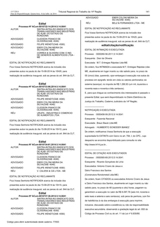 1517/2014 Tribunal Regional do Trabalho da 14ª Região 141
Data da Disponibilização: Quarta-feira, 16 de Julho de 2014
Edital
Processo Nº ACum-0010732-14.2014.5.14.0041
AUTOR SINTRA-INTRA-RO-SINDICATO DOS
TRABALHADORES NAS INDUSTRIAS
DE ALIM. DO ESTADO DE
RONDONIA
ADVOGADO CLEDSON FRANCO DE
OLIVEIRA(OAB: 4049)
ADVOGADO FELIPE WENDT(OAB: 4590)
ADVOGADO EBER COLONI MEIRA DA
SILVA(OAB: 4046)
RÉU CORREA & OLIVEIRA COM. E IND.
DE GENEROS ALIMENTICIOS LTDA -
ME
EDITAL DE NOTIFICAÇÃO AO RECLAMANTE
Fica Vossa Senhoria NOTIFICADA acerca da inclusão dos
presentes autos na pauta do dia 15-08-2014 às 10h05, para
realização de audiência inaugural, sob as penas do art. 844 da CLT.
Edital
Processo Nº ACum-0010733-96.2014.5.14.0041
AUTOR SINTRA-INTRA-RO-SINDICATO DOS
TRABALHADORES NAS INDUSTRIAS
DE ALIM. DO ESTADO DE
RONDONIA
ADVOGADO FELIPE WENDT(OAB: 4590)
ADVOGADO EBER COLONI MEIRA DA
SILVA(OAB: 4046)
ADVOGADO CLEDSON FRANCO DE
OLIVEIRA(OAB: 4049)
RÉU URUPA - INDUSTRIA E COMERCIO
DE ALIMENTOS LTDA.
EDITAL DE NOTIFICAÇÃO AO RECLAMANTE
Fica Vossa Senhoria NOTIFICADA acerca da inclusão dos
presentes autos na pauta do dia 15-08-2014 às 10h10, para
realização de audiência inaugural, sob as penas do art. 844 da CLT.
Edital
Processo Nº ACum-0010734-81.2014.5.14.0041
AUTOR SINTRA-INTRA-RO-SINDICATO DOS
TRABALHADORES NAS INDUSTRIAS
DE ALIM. DO ESTADO DE
RONDONIA
ADVOGADO CLEDSON FRANCO DE
OLIVEIRA(OAB: 4049)
ADVOGADO EBER COLONI MEIRA DA
SILVA(OAB: 4046)
ADVOGADO FELIPE WENDT(OAB: 4590)
RÉU V. CALERA & CIA LTDA - ME
EDITAL DE NOTIFICAÇÃO AO RECLAMANTE
Fica Vossa Senhoria NOTIFICADA acerca da inclusão dos
presentes autos na pauta do dia 15-08-2014 às 10h15, para
realização de audiência inaugural, sob as penas do art. 844 da CLT.
Edital
Processo Nº ACum-0010737-36.2014.5.14.0041
AUTOR SINTRA-INTRA-RO-SINDICATO DOS
TRABALHADORES NAS INDUSTRIAS
DE ALIM. DO ESTADO DE
RONDONIA
ADVOGADO CLEDSON FRANCO DE
OLIVEIRA(OAB: 4049)
ADVOGADO FELIPE WENDT(OAB: 4590)
ADVOGADO EBER COLONI MEIRA DA
SILVA(OAB: 4046)
RÉU BELZ & FERNANDES LTDA - ME
EDITAL DE NOTIFICAÇÃO AO RECLAMANTE
Fica Vossa Senhoria NOTIFICADA acerca da inclusão dos
presentes autos na pauta do dia 15-08-2014 às 10h20, para
realização de audiência inaugural, sob as penas do art. 844 da CLT.
edital/citação/notificação
EDITAL DE INTIMAÇÃO À EXECUTADA
Processo : 0000260-56.2011.5.14.0041
Exequente : Davi de Oliveira
Executada : M.T. Entregas Rápidas Ltda-ME
De ordem, fica INTIMADA a executada M.T. Entregas Rápidas Ltda-
ME, atualmente em lugar incerto ou não sabido para, no prazo de
05 (cinco) dias, querendo, opor embargos à execução nos autos do
processo em epígrafe, tendo em vista os valores penhorados via
sistema bacenjud, no importe de R$ 1.290,93 (um mil, duzentos e
noventa reais e noventa e três centavos).
E, para que chegue ao conhecimento dos interessados é passado o
presente Edital, que será disponibilizado no Diário Eletrônico da
Justiça do Trabalho, Caderno Judiciário da 14ª Região.
________________
NOTIFICAÇÃO À EXECUTADA
Processo : 0000458-59.2012.5.14.0041
Exequente : Fazenda Nacional
Executada : Braun Bautz Ltda-ME
Advogado : HUMBERTO SCNEIDER IBANEZ
De ordem, notificamos Vossa Senhoria de que a execução
supracitada foi EXTINTA com fulcro no art. 794, I, do CPC., cujo
despacho se encontra disponibilizado para consulta no site
http://www.trt14.jus.br..
_____________________
EDITAL DE CITAÇÃO AOS EXECUTADOS
Processo : 0000565-69.2013.5.14.0041
Exequente : Ricardo Gonçalves de Lima
Executados: Antonio Cícero de Jesus e
Dário Francisco dos Santos
(Construtora Rondometal Ltda-ME)
De ordem, ficam CITADOS os executados Antonio Cícero de Jesus
e Dário Francisco dos Santos, atualmente em lugar incerto ou não
sabido para, no prazo de 48 (quarenta e oito) horas, pagarem ou
garantirem a execução no valor de R$ 6.097,76 (seis mil, noventa e
sete reais e setenta e seis centavos), sob pena de penhora, com fim
de habilitá-los à via dos embargos à execução para imprimir,
inclusive, discussão sobre a existência ou não da responsabilidade
executiva secundária, observando a gradação legal do art. 655 do
Código de Processo Civil ou do art. 11 da Lei nº 6.830/80.
Código para aferir autenticidade deste caderno: 77053
 