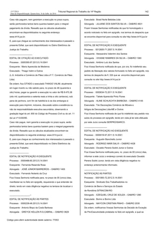 1517/2014 Tribunal Regional do Trabalho da 14ª Região 142
Data da Disponibilização: Quarta-feira, 16 de Julho de 2014
Caso não paguem, nem garantam a execução no prazo supra,
serão penhorados tantos bens quantos bastem para o integral
pagamento da dívida. Ressalto que os cálculos atualizados
encontram-se disponibilizados no seguinte endereço:
www.trt14.jus.br.
E, para que chegue ao conhecimento dos interessados é passado o
presente Edital, que será disponibilizado no Diário Eletrônico da
Justiça do Trabalho.
___________________
EDITAL DE CITAÇÃO AO EXECUTADO
Processo : 0000395-97.2013.5.14.0041
Exequente : Maria Aparecida de Medeiros
Executado : Thiago Valim e Outros
(L.G. Indústria e Comércio de Pães Ltda e F.T. Comércio de Pães
Ltda)
De ordem, fica CITADO o executado THIAGO VALIM, atualmente
em lugar incerto ou não sabido para, no prazo de 48 (quarenta e
oito) horas, pagar ou garantir a execução no valor de R$ 8.470,38
(oito mil, quatrocentos e setenta reais e trinta e oito centavos), sob
pena de penhora, com fim de habilitá-la à via dos embargos à
execução para imprimir, inclusive, discussão sobre a existência ou
não da responsabilidade executiva secundária, observando a
gradação legal do art. 655 do Código de Processo Civil ou do art. 11
da Lei nº 6.830/80.
Caso não pague, nem garanta a execução no prazo supra, serão
penhorados tantos bens quantos bastem para o integral pagamento
da dívida. Ressalto que os cálculos atualizados encontram-se
disponibilizados no seguinte endereço: www.trt14.jus.br.
E, para que chegue ao conhecimento dos interessados é passado o
presente Edital, que será disponibilizado no Diário Eletrônico da
Justiça do Trabalho.
________________
EDITAL DE NOTIFICAÇÃO À EXEQUENTE
Processo : 0000488-60.2012.5.14.0041
Exequente : Fernanda Resende Rosa
Advogado : JOSÉ JÚNIOR BARREIROS – OAB/RO 1405
Executado : Fernando Noberto da Cruz
Fica Vossa Senhoria notificada para, no prazo de 05 (cinco) dias,
manifestar-se no feito em epígrafe, requerendo o que entender de
direito, tendo em viata diligência negativa na tentava de localizar o
executado.
_________________--
EDITAL DE NOTIFICAÇÃO ÀS PARTES
Processo : 0000239-46.2012.5.14.0041
Exequente : Antonio Bispo da Costa Barbosa
Advogada : GREYCE KELLEN R.S.CABRAL – OAB/RO 3829
Executada : Brasil Norte Bebidas Ltda
Advogada : JULIANE DOS SANTOS SILVA – OAB/RO 4631
Ficam Vossas Senhorias notificadas de que foi homologado o
acordo noticiado no feito em epígrafe, nos termos do despacho que
se encontra disponível para consulta no site http://www.trt14.jus.br
____________________
EDITAL DE NOTIFICAÇÃO À EXEQUENTE
Processo : 0012600-71.2007.5.14.0041
Exequente : Alessandra Valentim dos Santos
Advogada : VIVIANE RAMIRES DA SILVA – OAB/RO 1360
Executado : Antônio Luiz dos Santos
Fica Vossa Senhoria notificada de que, por ora, foi indeferido seu
pedido de liberação dos valores formulado no feito em epígrafe, nos
termos do despacho de fl. 335 que se encontra disponível para
consulta no site http://www.trt14.jus.br
___________________
EDITAL DE NOTIFICAÇÃO À EXEQUENTE
Processo : 0000634-72.2011.5.14.0041
Exequente : Tatiele Aparecida Pinto Flores
Advogada : ALINE SCHLACHTA BARBOSA – OAB/RO 4145
Executada : Tok Decorações Comércio de Móveis e
Artigos de Decorações Ltda-ME e Outros
Fica Vossa Senhoria notificada de que foi indeferido seu pedido nos
autos do processo em epígrafe, tendo em vista já ter sido efetuada
por este Juízo consulta SERPRO/SIARCO.
___________________
EDITAL DE NOTIFICAÇÃO AO EXEQUENTE
Processo : 0000018-97.2011.5.14.0041
Exequente : Augustin Bianchetto Junior
Advogado : RODRIGO MARI SALVI – OAB/RO 4428
Executado : Osvaldo Pereira Sodré Junior e Outros
Fica Vossa Senhoria notificada para, no prazo de 05 (cinco) dias,
informar a este Juízo o endereço correto do executado Osvaldo
Pereira Sodré Junior, tendo em vista diligência negativa no
endereço anteriormente informado.
___________________
NOTIFICAÇÃO ÀS PARTES
Processo : 0001065-72.2012.5.14.0041
Exequente : Sindicato Dos Trabalhadotres no
Comércio de Bens e Serviços do Estado
de Rondônia SITRACOM-RO
Advogado : EZEQUIEL CRUZ DE SOUZA – OAB/RO 1280
Executada : Borino e Borino Ltda
Advogado : MAYCON CRISTIAN PINHO – OAB/RO 2030
De ordem, notificamos Vossas Senhorias da Decisão de Exceção
de Pré-Executividade prolatada no feito em epígrafe, a qual se
Código para aferir autenticidade deste caderno: 77053
 