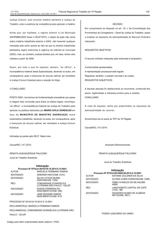 1517/2014 Tribunal Regional do Trabalho da 14ª Região 145
Data da Disponibilização: Quarta-feira, 16 de Julho de 2014
Justiça Comum, pois envolve matéria estranha à Justiça do
Trabalho, ante a ausência de competência para apreciar a matéria.
Ainda que, por hipótese, o regime anterior à Lei Municipal
294/PMMA/2002 fosse o CELETISTA, o objeto da ação não versa
sobre matéria trabalhista anterior a 2002, não havendo qualquer
indicação pelo autor quanto ao fato de que os direitos trabalhistas
pleiteados sejam anteriores à vigência da referida lei municipal
(2002), mas, ao contrário, postula direitos que, em tese, teriam sido
violados a partir de 2009.
Assim, por tudo o que foi exposto, declaro, “ex offício”, a
incompetência material desta Especializada, devendo os autos, em
consequência, após o transcurso do recurso cabível, ser remetidos
à Justiça Comum Estadual para a solução do litígio.
3 CONCLUSÃO
POSTO ISSO, nos termos da fundamentação precedente que passa
a integrar esta conclusão para todos os efeitos legais, reconheço,
“ex offício”, a incompetência material da Justiça do Trabalho para
apreciar os pedidos deduzidos por MARIO AVILA GONZALES em
face de MUNICÍPIO DE MINISTRO ANDREAZZA nesta
reclamatória trabalhista, devendo os autos, em consequência, após
o transcurso do recurso cabível, ser remetidos à Justiça Comum
Estadual.
Intimadas as partes pelo DEJT. Nada mais.
Cacoal/RO, 14.7.2014.
RENATA ALBUQUERQUE PALCOSKI
Juíza do Trabalho Substituta
Intimação
Processo Nº RTSum-0010318-16.2014.5.14.0041
AUTOR MARCELA FERMIANO RAMOS
ADVOGADO DEBORAH MAY(OAB: 4372)
ADVOGADO SILVIA LETICIA MUNIN
ZANCAN(OAB: 1259)
RÉU COMUNIDADE EVANGÉLICA
LUTERANA SÃO PAULO - CELSP
ADVOGADO EDSON FERREIRA DO
NASCIMENTO(OAB: 296)
ADVOGADO JANE REGIANE RAMOS
NASCIMENTO(OAB: 813)
PROCESSO Nº 0010318-16.2014.5.14.0041
RECLAMANTE(S): MARCELA FERMIANO RAMOS
RECLAMADO(S): COMUNIDADE EVANGÉLICA LUTERANA SÃO
PAULO - CELSP
DECISÃO
Em cumprimento ao disposto no art. 18, I, da Consolidação dos
Provimentos da Corregedoria – Geral da Justiça do Trabalho, passo
a analisar os requisitos de admissibilidade do Recurso Ordinário
interposto:
REQUISITOS OBJETIVOS:
O recurso ordinário interposto pela reclamada é tempestivo.
Contrarrazões apresentadas.
A representação processual está regular.
Regulares, também, o preparo recursal e as custas.
REQUISITOS SUBJETIVOS:
A decisão atacada foi desfavorável ao recorrente, conferindo-lhe,
assim, legitimidade e interesse jurídico para a medida.
CONCLUSÃO
À vista do exposto, tenho por preenchidos os requisitos de
admissibilidade do recurso.
Encaminhem-se os autos ao TRT da 14ª Região.
Cacoal(RO), 14.7.2014.
Assinado Eletronicamente
RENATA ALBUQUERQUE PALCOSKI
Juíza do Trabalho Substituta
Intimação
Processo Nº RTOrd-0010409-09.2014.5.14.0041
AUTOR KATIANE GOLDNER DA SILVA
ADVOGADO GLORIA CHRIS GORDON(OAB: 3399)
ADVOGADO FABIO CHARLES DA SILVA(OAB:
4898)
RÉU LANCHONETE CAPITAL DO CAFE
LTDA - ME
ADVOGADO DIOGENES NUNES DE ALMEIDA
NETO(OAB: 3831)
PODER JUDICIÁRIO DA UNIÃO
Código para aferir autenticidade deste caderno: 77053
 