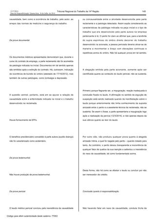 1517/2014 Tribunal Regional do Trabalho da 14ª Região 149
Data da Disponibilização: Quarta-feira, 16 de Julho de 2014
causalidade, bem como a ocorrência de trabalho, pelo autor, ao
arrepio das normas de medicina e segurança do trabalho.
Da prova documental.
Os documentos médicos apresentados demonstram que, durante o
curso do contrato de emprego, a parte reclamante não foi acometida
da patologia indicada na inicial. Documentos em tal sentido apenas
são emitidos após a extinção do contrato. Há, outrossim, indicação
da ocorrência de bursite do ombro (atestado de 17/10/2012), mas
também de outras patologias, como lombalgia e depressão.
A questão central, portanto, está em se apurar a relação de
causalidade entre a enfermidade indicada na inicial e o trabalho
desenvolvido na reclamada.
Houve fornecimento de EPI's.
O benefício previdenciário concedido à parte autora (auxilio doença)
não foi caracterizado como acidentário.
Da prova testemunhal.
Não houve produção de prova testemunhal.
Da prova pericial.
O laudo médico pericial concluiu pela inexistência da causalidade
ou concausalidade entre a atividade desenvolvida pela parte
reclamante e a patologia detectada. Assim expôs considerando as
características da patologia indicada na peça inicial e o tipo de
trabalho que era desenvolvido pela parte autora na empresa
pertencente à ré. O perito foi claro ao afirmar que, para a tendinite
do supra espinhoso do ombro direito decorrer do trabalho
desenvolvido na acionada, a pessoa periciada deveria ativar-se de
maneira a movimentar o braço com elevações contínuas e
repetitivas acima do ombro. Não há qualquer prova em tal sentido.
A alegação emitida pela parte acionante, somente após ser
cientificada quanto ao conteúdo do laudo pericial, não se sustenta.
Primeiro porque flagrante ser, a impugnação, reação inadequada à
conclusão fixada no laudo. A afirmação no sentido da arguição de
suspeição está sendo realizada quando da manifestação sobre o
laudo porque anteriormente não tinha conhecimento da suposta
amizade entre o perito e a assistente técnica da reclamada, não se
sustenta. Se assim o fosse, a parte apresentaria a impugnação logo
após a realização da perícia (12/3/2014), e não apenas depois da
sua ciência quanto ao teor do laudo.
Por outro viés, não produziu qualquer prova quanto à alegada
amizade íntima, a qual foi negada pelo perito – quando instado para
tanto. Ao contrário, o perito deixou transparente a inocorrência de
qualquer fator de quebra da sua isenção e salientou a inexistência
do nexo de causalidade, tal como fundamentado acima.
Desta forma, não há como se afastar o laudo ou concluir por não
ser merecedor de crédito.
Conclusão quanto à responsabilização.
Não havendo falar em nexo de causalidade, conduta ilícita da
Código para aferir autenticidade deste caderno: 77053
 