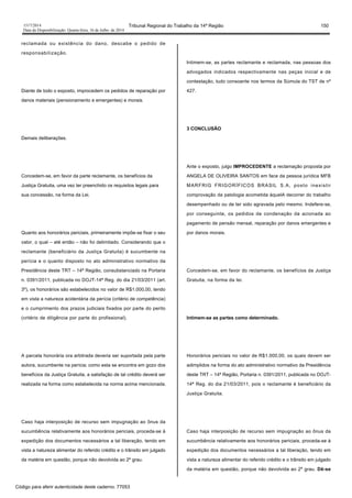 1517/2014 Tribunal Regional do Trabalho da 14ª Região 150
Data da Disponibilização: Quarta-feira, 16 de Julho de 2014
reclamada ou existência do dano, descabe o pedido de
responsabilização.
Diante de todo o exposto, improcedem os pedidos de reparação por
danos materiais (pensionamento e emergentes) e morais.
Demais deliberações.
Concedem-se, em favor da parte reclamante, os benefícios da
Justiça Gratuita, uma vez ter preenchido os requisitos legais para
sua concessão, na forma da Lei.
Quanto aos honorários periciais, primeiramente impõe-se fixar o seu
valor, o qual – até então – não foi delimitado. Considerando que o
reclamante (beneficiário da Justiça Gratuita) é sucumbente na
perícia e o quanto disposto no ato administrativo normativo da
Presidência deste TRT – 14ª Região, consubstanciado na Portaria
n. 0391/2011, publicada no DOJT-14ª Reg. do dia 21/03/2011 (art.
3º), os honorários são estabelecidos no valor de R$1.000,00, tendo
em vista a natureza acidentária da perícia (critério de competência)
e o cumprimento dos prazos judiciais fixados por parte do perito
(critério de diligência por parte do profissional).
A parcela honorária ora arbitrada deveria ser suportada pela parte
autora, sucumbente na perícia; como esta se encontra em gozo dos
benefícios da Justiça Gratuita, a satisfação de tal crédito deverá ser
realizada na forma como estabelecida na norma acima mencionada.
Caso haja interposição de recurso sem impugnação ao ônus da
sucumbência relativamente aos honorários periciais, proceda-se à
expedição dos documentos necessários a tal liberação, tendo em
vista a natureza alimentar do referido crédito e o trânsito em julgado
da matéria em questão, porque não devolvida ao 2º grau.
Intimem-se, as partes reclamante e reclamada, nas pessoas dos
advogados indicados respectivamente nas peças inicial e de
contestação, tudo consoante nos termos da Súmula do TST de nº
427.
3 CONCLUSÃO
Ante o exposto, julgo IMPROCEDENTE a reclamação proposta por
ANGELA DE OLIVEIRA SANTOS em face da pessoa jurídica MFB
MARFRIG FRIGORÍFICOS BRASIL S.A, posto inexistir
comprovação da patologia acometida àquelA decorrer do trabalho
desempenhado ou de ter sido agravada pelo mesmo. Indefere-se,
por conseguinte, os pedidos de condenação da acionada ao
pagamento de pensão mensal, reparação por danos emergentes e
por danos morais.
Concedem-se, em favor do reclamante, os benefícios da Justiça
Gratuita, na forma da lei.
Intimem-se as partes como determinado.
Honorários periciais no valor de R$1.000,00, os quais devem ser
adimplidos na forma do ato administrativo normativo da Presidência
deste TRT – 14ª Região, Portaria n. 0391/2011, publicada no DOJT-
14ª Reg. do dia 21/03/2011, pois o reclamante é beneficiário da
Justiça Gratuita.
Caso haja interposição de recurso sem impugnação ao ônus da
sucumbência relativamente aos honorários periciais, proceda-se à
expedição dos documentos necessários a tal liberação, tendo em
vista a natureza alimentar do referido crédito e o trânsito em julgado
da matéria em questão, porque não devolvida ao 2º grau. Dê-se
Código para aferir autenticidade deste caderno: 77053
 