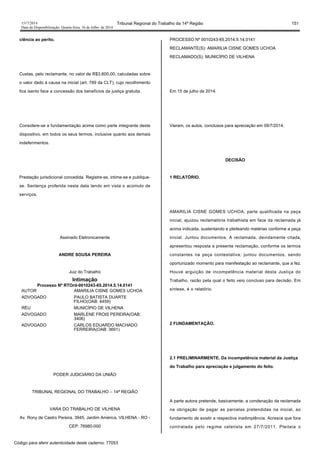 1517/2014 Tribunal Regional do Trabalho da 14ª Região 151
Data da Disponibilização: Quarta-feira, 16 de Julho de 2014
ciência ao perito.
Custas, pelo reclamante, no valor de R$3.600,00, calculadas sobre
o valor dado á causa na inicial (art. 789 da CLT), cujo recolhimento
fica isento face a concessão dos benefícios da justiça gratuita.
Considere-se a fundamentação acima como parte integrante deste
dispositivo, em todos os seus termos, inclusive quanto aos demais
indeferimentos.
Prestação jurisdicional concedida. Registre-se, intime-se e publique-
se. Sentença proferida nesta data tendo em vista o acúmulo de
serviços.
Assinado Eletronicamente
ANDRE SOUSA PEREIRA
Juiz do Trabalho
Intimação
Processo Nº RTOrd-0010243-65.2014.5.14.0141
AUTOR AMARILIA CISNE GOMES UCHOA
ADVOGADO PAULO BATISTA DUARTE
FILHO(OAB: 4459)
RÉU MUNICÍPIO DE VILHENA
ADVOGADO MARLENE FROIS PEREIRA(OAB:
3406)
ADVOGADO CARLOS EDUARDO MACHADO
FERREIRA(OAB: 3691)
PODER JUDICIÁRIO DA UNIÃO
TRIBUNAL REGIONAL DO TRABALHO – 14ª REGIÃO
VARA DO TRABALHO DE VILHENA
Av. Rony de Castro Pereira, 3945, Jardim América, VILHENA - RO -
CEP: 76980-000
PROCESSO Nº 0010243-65.2014.5.14.0141
RECLAMANTE(S): AMARILIA CISNE GOMES UCHOA
RECLAMADO(S): MUNICÍPIO DE VILHENA
Em 15 de julho de 2014.
Vieram, os autos, conclusos para apreciação em 09/7/2014.
DECISÃO
1 RELATÓRIO.
AMARILIA CISNE GOMES UCHOA, parte qualificada na peça
inicial, ajuizou reclamatória trabalhista em face da reclamada já
acima indicada, sustentando e pleiteando matérias conforme a peça
inicial. Juntou documentos. A reclamada, devidamente citada,
apresentou resposta a presente reclamação, conforme os termos
constantes na peça contestativa; juntou documentos, sendo
oportunizado momento para manifestação ao reclamante, que a fez.
Houve arguição de incompetência material desta Justiça do
Trabalho, razão pela qual o feito veio concluso para decisão. Em
síntese, é o relatório.
2 FUNDAMENTAÇÃO.
2.1 PRELIMINARMENTE. Da incompetência material da Justiça
do Trabalho para apreciação e julgamento do feito.
A parte autora pretende, basicamente, a condenação da reclamada
na obrigação de pagar as parcelas pretendidas na inicial, ao
fundamento de existir a respectiva inadimplência. Acresce que fora
contratada pelo regime celetista em 27/7/2011. Pleiteia o
Código para aferir autenticidade deste caderno: 77053
 