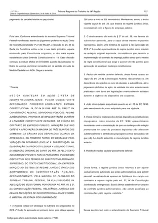 1517/2014 Tribunal Regional do Trabalho da 14ª Região 152
Data da Disponibilização: Quarta-feira, 16 de Julho de 2014
pagamento da parcelas listadas na peça inicial.
Pois bem. Conforme entendimento do excelso Supremo Tribunal
Federal manifestado através do julgamento proferido na Ação Direta
de Inconstitucionalidade nº 2.135/-MC/DF, a redação do art. 39 da
Carta da República voltou a ter o seu texto primário, aquele
elaborado pelo Constituinte originário, e não mais aquele
estabelecido pela Emenda Constitucional n. 19. Essa decisão
começou a produzir efeitos em 07/3/2008, quando da publicação, no
Diário da Justiça, da liminar concedida em tal sentido em sede de
Medida Cautelar em ADIn. Segue a ementa.
“Ementa
M E D I D A C A U T E L A R E M A Ç Ã O D I R E T A D E
INCONSTITUCIONALIDADE. PODER CONSTITUINTE
REFORMADOR. PROCESSO LEGISLATIVO. EMENDA
CONSTITUCIONAL 19, DE 04.06.1998. ART. 39, CAPUT, DA
CONSTITUIÇÃO FEDERAL. SERVIDORES PÚBLICOS. REGIME
JURÍDICO ÚNICO. PROPOSTA DE IMPLEMENTAÇÃO, DURANTE
A ATIVIDADE CONSTITUINTE DERIVADA, DA FIGURA DO
CONTRATO DE EMPREGO PÚBLICO. INOVAÇÃO QUE NÃO
OBTEVE A APROVAÇÃO DA MAIORIA DE TRÊS QUINTOS DOS
MEMBROS DA CÂMARA DOS DEPUTADOS QUANDO DA
APRECIAÇÃO, EM PRIMEIRO TURNO, DO DESTAQUE PARA
VOTAÇÃO EM SEPARADO (DVS) Nº 9. SUBSTITUIÇÃO, NA
ELABORAÇÃO DA PROPOSTA LEVADA A SEGUNDO TURNO,
DA REDAÇÃO ORIGINAL DO CAPUT DO ART. 39 PELO TEXTO
INICIALMENTE PREVISTO PARA O PARÁGRAFO 2º DO MESMO
DISPOSITIVO, NOS TERMOS DO SUBSTITUTIVO APROVADO.
SUPRESSÃO, DO TEXTO CONSTITUCIONAL, DA EXPRESSA
MENÇÃO AO SISTEMA DE REGIME JURÍDICO ÚNICO DOS
S E R V I D O R E S D A A D M I N I S T R A Ç Ã O P Ú B L I C A .
RECONHECIMENTO, PELA MAIORIA DO PLENÁRIO DO
SUPREMO TRIBUNAL FEDERAL, DA PLAUSIBILIDADE DA
ALEGAÇÃO DE VÍCIO FORMAL POR OFENSA AO ART. 60, § 2º,
DA CONSTITUIÇÃO FEDERAL. RELEVÂNCIA JURÍDICA DAS
DEMAIS ALEGAÇÕES DE INCONSTITUCIONALIDADE FORMAL
E MATERIAL REJEITADA POR UNANIMIDADE.
1. A matéria votada em destaque na Câmara dos Deputados no
DVS nº 9 não foi aprovada em primeiro turno, pois obteve apenas
298 votos e não os 308 necessários. Manteve-se, assim, o então
vigente caput do art. 39, que tratava do regime jurídico único,
incompatível com a figura do emprego público.
2. O deslocamento do texto do § 2º do art. 39, nos termos do
substitutivo aprovado, para o caput desse mesmo dispositivo
representou, assim, uma tentativa de superar a não aprovação do
DVS nº 9 e evitar a permanência do regime jurídico único previsto
na redação original suprimida, circunstância que permitiu a
implementação do contrato de emprego público ainda que à revelia
da regra constitucional que exige o quorum de três quintos para
aprovação de qualquer mudança constitucional.
3. Pedido de medida cautelar deferido, dessa forma, quanto ao
caput do art. 39 da Constituição Federal, ressalvando-se, em
decorrência dos efeitos ex nunc da decisão, a subsistência, até o
julgamento definitivo da ação, da validade dos atos anteriormente
praticados com base em legislações eventualmente editadas
durante a vigência do dispositivo ora suspenso.
4. Ação direta julgada prejudicada quanto ao art. 26 da EC 19/98,
pelo exaurimento do prazo estipulado para sua vigência.
5. Vícios formais e materiais dos demais dispositivos constitucionais
impugnados, todos oriundos da EC 19/98, aparentemente
inexistentes ante a constatação de que as mudanças de redação
promovidas no curso do processo legislativo não alteraram
substancialmente o sentido das proposições ao final aprovadas e de
que não há direito adquirido à manutenção de regime jurídico
anterior.
6. Pedido de medida cautelar parcialmente deferido
Desta forma, o regime jurídico único retornou a ser aquele
exclusivamente autorizado aos entes administrativos para admitir
pessoal, ressalvando-se apenas as hipóteses dos cargos em
comissão e aquela regida pelo art. 37, IX da Constituição
(contratação emergencial). Esses últimos estabelecem-se através
de contrato jurídico-administrativo, não sendo possíveis as
contratações pelo regime celetista.”
Nesse sentido tem sido o entendimento do Supremo Tribunal
Código para aferir autenticidade deste caderno: 77053
 