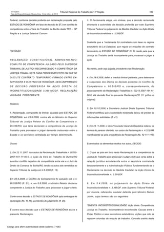1517/2014 Tribunal Regional do Trabalho da 14ª Região 153
Data da Disponibilização: Quarta-feira, 16 de Julho de 2014
Federal, conforme decisão proferida em reclamação proposta pelo
ESTADO DE RONDÔNIA em face de decisão do STJ em conflito de
competência entre a Vara do Trabalho de Buritis deste TRT – 14ª
Região e a Justiça Estadual Comum:
“DECISÃO
RECLAMAÇÃO. CONSTITUCIONAL. ADMINISTRATIVO.
CONFLITO DE COMPETENCIA JULGADO PELO SUPERIOR
TRIBUNAL DE JUSTIÇA RECONHECENDO A COMPETÊNCIA DA
JUSTIÇA TRABALHISTA PARA PROCESSAR FEITO EM QUE SE
DISCUTE CONTRATO TEMPORÁRIO FIRMADO ENTRE EX-
SERVIDORA E O ESTADO DE RONDÔNIA. DESCUMPRIMENTO
DE DECISÃO PROFERIDA NA AÇÃO DIRETA DE
INCONSTITUCIONALIDADE 3.395-MC/DF. RECLAMAÇÃO
JULGADA PROCEDENTE.
Relatório
1. Reclamação, com pedido de liminar, ajuizada pelo ESTADO DE
RONDÔNIA, em 23.9.2008, contra ato do Ministro do Superior
Tribunal de Justiça Relator do Conflito de Competência n.
96.556/RO, que teria declarado a competência da Justiça do
Trabalho para processar e julgar demanda instaurada entre o
Estado e ex-servidora contratada por tempo determinado.
O caso
2. Em 22.11.2007, nos autos da Reclamação Trabalhista n. 00215-
2007-151-14-00-0, o Juízo da Vara do Trabalho de Buritis/RO
suscitou conflito negativo de competência entre ele e o Juiz de
Direito da Comarca de Buritis/RO, tendo os autos sido remetidos ao
Superior Tribunal de Justiça em 4.6.2008 (fl. 18).
Em 25.6.2008, o Conflito de Competência foi autuado sob o n.
96.556/RO (fl. 21), e, em 6.8.2008, o Ministro Relator declarou
competente a Justiça do Trabalho para processar e julgar o feito.
Contra essa decisão o ESTADO DE RONDÔNIA opôs embargos de
declaração (fls. 13-16), pendentes de julgamento (fl. 20).
É contra essa decisão que o ESTADO DE RONDÔNIA ajuíza a
presente Reclamação.
3. O Reclamante alega, em síntese, que a decisão reclamada
afrontaria a autoridade da decisão proferida por este Supremo
Tribunal Federal no julgamento da Medida Cautelar na Ação Direta
de Inconstitucionalidade n. 3.395/DF.
Sustenta que a “reclamante foi contratada com base no regime
estatutário da Lei Estadual, que regula as relações de contrato
temporário no ESTADO DE RONDÔNIA” (fl. 6), razão pela qual a
Justiça do Trabalho seria incompetente para processar e julgar a
ação.
No mérito, pede seja julgada procedente esta Reclamação.
4. Em 24.9.2008, deferi a “medida liminar pleiteada, para determinar
a suspensão dos efeitos da decisão proferida no Conflito de
Competência n. 96.556/RO e, consequentemente, do
processamento da Reclamação Trabalhista n. 00215-2007-151-14-
00-0, até decisão final da presente Reclamação”(fl. 31, grifos no
original).
5. Em 10.10.2008, a Secretaria Judicial Deste Supremo Tribunal
Federal certificou que a autoridade reclamada deixou de prestar as
informações solicitadas (fl. 41).
6. Em 24.11.2008, o Vice-Procurador-Geral da República reiterou os
termos do parecer ofertado nos autos da Reclamação n. 4.322/AM,
manifestando-se pela procedência da Reclamação (fls. 42-111-113).
Examinados os elementos havidos nos autos, DECIDO.
7. O que se põe em foco nesta Reclamação é a competência da
Justiça do Trabalho para processar e julgar a lide que versa sobre a
relação jurídica estabelecida entre a servidora contratada
temporariamente e a Administração Pública, fundamentando-se o
Reclamante na decisão da Medida Cautelar na Ação Direta de
Inconstitucionalidade n. 3.395/DF.
8. Em 5.4.2006, no julgamento da Ação Direta de
Inconstitucionalidade n. 3.395/DF, este Supremo Tribunal Federal,
por maioria, referendou cautelar deferida pelo Ministro Nelson
Jobim, cujos termos são os seguintes:
“EMENTA: INCONSTITUCIONALIDADE. Ação direta. Competência.
Justiça do Trabalho. Incompetência reconhecida. Causas entre o
Poder Público e seus servidores estatutários. Ações que não se
reputam oriundas de relação de trabalho. Conceito estrito desta
Código para aferir autenticidade deste caderno: 77053
 