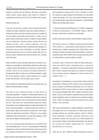 1517/2014 Tribunal Regional do Trabalho da 14ª Região 155
Data da Disponibilização: Quarta-feira, 16 de Julho de 2014
singela circunstância de que Estados e Municípios não podem
instituir regime, porque legislar sobre Direito do Trabalho é
competência privativa da União” (DJ 8.8.2008, grifos nossos).
Asseverei, ainda, que:
“Tudo isso que permeia a relação jurídico-administrativa foge à
condição da Justiça Trabalhista, porque não é regime celetista (...),
exatamente porque o que está na base de tudo isso é a relação de
um ente público, para prestar serviço público. E, então, vou-me
abster de dizer se ele estava correto ao contratar, às vezes, dizendo
que era excepcional o interesse público, quando não era uma
situação prevista, como a dessa professora. Isso leva
eventualmente o Ministério Público a questionar essas situações, ao
fundamento de que essas contratações, na verdade, estariam
acontecendo para não se ter um concurso público. Mas não é na
seara da Justiça Trabalhista que se tem de resolver isso, a solução
é em outra seara.
Então, Excelência, pedi este aparte apenas para enfatizar que a
doutrina e a jurisprudência sempre fizeram referência ao fato de que
a relação jurídico-administrativa não comportava nada de regime
celetista, máxime em se tratando de situações posteriores à
Constituição de 1988, em cuja norma, inicialmente redigida no artigo
39, não se poderia ter senão o regime estatutário ou o regime
jurídico-administrativo” (DJ 8.8.2008, grifos nossos).
Essa orientação foi confirmada pelo Ministro Cezar Peluso, que, nos
apartes desta Reclamação, ressaltou:
“[Na data em que a Medida Cautelar na Ação Direta de
Inconstitucionalidade n. 3.395/DF foi referendada] ainda não nos
tínhamos pronunciado sobre a alteração do artigo 39, de modo que
havia excepcionalmente casos que poderíamos entender regidos
pela CLT. Mas hoje isso é absolutamente impossível, porque
reconhecemos que a redação originária do artigo 39 prevalece. Em
suma, não há possibilidade, na relação jurídica entre servidor e o
Poder Público, seja ele permanente ou temporário, de ser regido
senão pela legislação administrativa. Chame-se a isso relação
estatutária, jurídico-administrativa, ou outro nome qualquer, o certo
é que não há relação contratual sujeita à CLT. (...)
Sim, eu sei, mas estou apenas explicando por que a Emenda nº 45
deu essa redação [ao art. 114, inc. I, da Constituição da República]
abrangendo os entes da administração direta, porque havia casos,
com a vigência da Emenda nº 19, que, eventualmente, poderiam
estar submetidos ao regime da CLT. Como a Emenda nº 19 caiu,
nós voltamos ao regime original da Constituição, que não admite
relação de sujeição à CLT, que é de caráter tipicamente privado,
entre servidor público, seja estável ou temporário, e a Administração
Pública” (DJ 8.8.2008, grifos nossos).
11. Esse entendimento foi reafirmado, em 21.8.2008, no julgamento
do Recurso Extraordinário n. 573.202/AM, Relator o Ministro
Ricardo Lewandowski, pendente de publicação.
Consta no sítio deste Supremo Tribunal Federal a seguinte notícia:
“Por maioria (7 votos a 1), o Plenário do Supremo Tribunal Federal
(STF) confirmou (...) jurisprudência preponderante na Corte no
sentido de que a relação de emprego entre o Poder Público e seus
servidores é sempre de caráter jurídico-administrativo e, portanto, a
competência para dirimir conflitos entre as duas partes será sempre
da Justiça Comum, e não da Justiça do Trabalho.
A decisão, à qual o Tribunal deu caráter de repercussão geral –
casos que tenham maiores implicações para o conjunto da
sociedade –, foi tomada no julgamento do Recurso Extraordinário
(RE) 573202, interposto pelo governo do estado do Amazonas
contra acórdão (decisão colegiada) do Tribunal Superior do
Trabalho (TST). (...)
Competência. Acompanhando o voto do relator, Ministro Ricardo
Lewandowski, o Plenário do STF confirmou a tese sustentada pelo
governo estadual. [O Ministro] Lewandowski citou uma série de
precedentes do STF no mesmo sentido. Um deles é a Ação Direta
de Inconstitucionalidade (ADI) 3395, relatada pelo Ministro Cezar
Peluso, em que o STF assentou o entendimento de que não cabe à
Justiça Trabalhista, mas sim à Justiça Comum, estadual ou federal,
dirimir conflitos da relação jurídico-administrativa entre o Poder
Público e seus servidores.
‘Não há que se entender que a Justiça Trabalhista, a partir do texto
promulgado (da nova Constituição de 1988) possa analisar
questões relativas aos servidores públicos’, decidiu o Plenário.
Essas demandas vinculadas a questões funcionais a eles
pertinentes, regidos que são pela Lei 8.112/90 (Estatuto do
Funcionalismo Público) e pelo Direito Administrativo, são diversas
dos contratos de trabalho regidos pela CLT, conforme o
entendimento dos ministros.
Votos. Em seu voto, o Ministro Ricardo Lewandowski observou,
Código para aferir autenticidade deste caderno: 77053
 