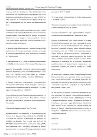 1517/2014 Tribunal Regional do Trabalho da 14ª Região 156
Data da Disponibilização: Quarta-feira, 16 de Julho de 2014
ainda, que o Plenário do [Supremo Tribunal Federal] já firmou
entendimento pela competência da Justiça estadual, nos casos
disciplinados por lei local com fundamento no artigo 106 da CF de
1967, nos termos da Emenda Constitucional (EC) nº 1/89. E disse
que a Constituição de 1988 não alterou esse entendimento da
Corte.
Para o Ministro Cezar Peluso, que acompanhou o relator, ‘não há
possibilidade de a relação do Poder Público com seus servidores
(qualquer relação) estar sujeita à CLT e, portanto, à Justiça do
Trabalho’. Na mesma direção se pronunciou a Ministra Cármen
Lúcia Antunes Rocha. Segundo ela, ‘o vínculo (do servidor) com o
estado tem caráter administrativo’.
[O Ministro] Cezar Peluso observou, a propósito, que a CLT não
resolveria casos de emergência, como, por exemplo, a convocação
de servidores no fim de semana, diante das exigências contidas na
CLT” (grifos nossos).
12. Na mesma linha, em 21.8.2008, no julgamento da Reclamação
n. 4.904/SE, de minha relatoria, o Plenário deste Tribunal assentou:
“EMENTA: RECLAMAÇÃO. CONTRATO TEMPORÁRIO. REGIME
JURÍDICO ADMINISTRATIVO. DESCUMPRIMENTO DA AÇÃO
DIRETA DE INCONSTITUCIONALIDADE N. 3.395/DF.
COMPETÊNCIA DA JUSTIÇA COMUM ESTADUAL.
1. Contrato firmado entre o Reclamante e o Interessado tem
natureza jurídica administrativa, duração temporária e submete-se a
regime específico, estabelecido pela Lei sergipana n. 2.781/1990,
regulamentada pelo Decreto 11.203/1990.
2. Incompetência da Justiça Trabalhista para o processamento e o
julgamento das causas que envolvam o Poder Público e servidores
que sejam vinculados a ele por relação jurídico-administrativa.
Precedentes.
3. Reclamação julgada procedente” (DJ 17.10.2008).
No mesmo sentido, são precedentes os seguintes julgados do
Plenário deste Supremo Tribunal Federal: Rcl 4.752/SE, DJ
17.10.2008; Rcl 5.264/DF, DJ 10.10.2008; Rcl 5.475/DF, DJ
3.10.2008; Rcl 5.548/DF, DJ 3.10.2008; e Rcl 5.171/DF, DJ
3.10.2008, todos de minha relatoria, e, ainda, a Rcl 4.012-AgR/MT,
Rcl 4.054-AgR/AM e Rcl 4.489-AgR/PA, de relatoria do Ministro
Marco Aurélio e para os quais fui designada Redatora, todos
publicados no DJ de 21.11.2008.
13. Em sua decisão, o Ministro Relator do Conflito de Competência
n. 96.556/RO ponderou:
“A competência para o processo e o julgamento de trabalhador sob
o regime celetista é da Justiça do Trabalho.
Tratando-se de trabalhador sob o regime estatutário, compete à
Justiça comum o processamento e o julgamento do feito.
Conforme se depreende dos autos, LUCILETE BISPO DE MORAIS
FUTERKO ajuizou demanda com vistas à percepção de verbas
decorrentes de vínculo de trabalho estabelecido com o Município de
Buritis/RO. Foi admitida no serviço público municipal, mediante
contrato temporário, em 1º/11/01, tendo sido dispensada em
1º/7/07. Verifica-se, pela duração do vínculo, a irregularidade da
contratação da demandante, restando certo, portanto, que inexiste
relação estatutária entre as partes. Destarte, eventuais direitos
trabalhistas da reclamante, por se referirem a relação não-
estatutária, decorrente de contratação irregular, devem ser
processados e julgados pela Justiça do Trabalho” (DJ 2.9.2008,
grifos nossos).
De acordo com a orientação firmada por este Supremo Tribunal
Federal nas decisões acima apontadas, dúvidas não remanescem
que o vínculo firmado entre o ESTADO DE RONDÔNIA e o
Interessada está submetido ao regime jurídico estatutário ou jurídico
-administrativo, o que afasta a competência da Justiça do Trabalho
para processar e julgar a causa.
14. Pelo exposto, por entender caracterizado desrespeito ao que
ficou decidido por este Supremo Tribunal na Medida Cautelar na
Ação Direta de Inconstitucionalidade n. 3.395/DF, julgo procedente
a presente Reclamação e declaro a incompetência da Justiça do
Trabalho para processar e julgar a Reclamação Trabalhista n.
00215-2007-151-14-00-0, cassando, pois, a decisão proferida pelo
Ministro do Superior Tribunal de Justiça, Relator do Conflito de
Competência n. 96.556/RO, determinando a remessa dos autos à
Justiça comum estadual.
Publique-se.
Arquive-se.
Brasília, 27 de novembro de 2008.
Código para aferir autenticidade deste caderno: 77053
 