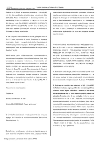 1517/2014 Tribunal Regional do Trabalho da 14ª Região 159
Data da Disponibilização: Quarta-feira, 16 de Julho de 2014
Federal, em 02.4.2009, ao apreciar a Reclamação 7.109-AgR/MG,
rel. Min. Menezes Direito, consolidou esse entendimento (DJe
22.4.2009). Nesse sentido foram as decisões proferidas nas
Reclamações 10.502/TO, 10.506/TO, 10.534/TO e 10.537/TO, rel.
Min. Cármen Lúcia, DJe 20.9.2010 e 21.9.2010; 10.507-MC/TO,
10.525-MC/TO e 10.528-MC/TO, rel. Min. Celso de Mello, DJe
09.9.2010, também ajuizadas pelo Município de Formoso do
Araguaia em casos semelhantes.
4. Ante o exposto, com fundamento no art. 161, parágrafo único, do
RISTF, julgo procedente o pedido formulado na presente
reclamação e declaro a incompetência da Justiça Especializada do
Trabalho para processar e julgar a Reclamação Trabalhista (...),
determinando, assim, a sua imediata remessa à Justiça Comum
Estadual.” (grifei).
Sendo assim, pelas razões expostas, e considerando os
precedentes firmados pelo Plenário desta Suprema Corte, julgo
procedente a presente reclamação, determinando, em
consequência, a remessa dos autos concernentes à RT nº 0000714-
69.2010.5.10.0821, ora em curso perante o Juízo da Vara do
Trabalho de Gurupi/TO, para o E. Tribunal de Justiça do Estado do
Tocantins, para efeito de oportuna distribuição dos referidos autos a
uma das Varas competentes daquela unidade da Federação.
Comunique-se, com urgência, transmitindo-se cópia da presente
decisão ao Juízo da Vara do Trabalho de Gurupi/TO (RT nº
0000714-69.2010.5.10.0821).
Arquivem-se os presentes autos.
Publique-se.
Brasília, 22 de fevereiro de 2011.
Ministro CELSO DE MELLO - Relator (grifo nosso)
”
O contrato foi celebrado em período posterior à data em que o
egrégio STF declarou a inconstitucionalidade da Emenda
Constitucional 19.
Desta forma, e considerando o entendimento disposto, apenas se
pode declarar a competência material desta Justiça do Trabalho
para processar a presente reclamação, fundada em contrato de
trabalho submetido ao regime celetista, no que se refere ao lapso
temporal de pleno vigor da Emenda Constitucional, ocorrido entre o
início da vigência da Emenda Constitucional nº 19 e a data em se
proferiu decisão liminar suspendendo seus efeitos por meio da
Medida Cautelar em sede de ADIn (07/3/2008), isso por força do
seu efeito ex nunc. A contratação da parte reclamante se operou
posteriormente. Nesse sentido e de forma bem explicativa, tem-se a
seguinte decisão:
“CONSTITUCIONAL, ADMINISTRATIVO E PROCESSO CIVIL -
APELAÇÃO CÍVEL - AGENTE COMUNITÁRIO DE SAÚDE -
COBRANÇA DE FGTS - PRELIMINAR DE INCOMPETÊNCIA
ABSOLUTA DA JUSTIÇA ESTADUAL, SUSCITADA PELO
RELATOR - ACOLHIMENTO - SITUAÇÃO CONSOLIDADA SOB A
VIGÊNCIA DA EC/19 E LEI Nº 11.350/06 - AUTORIZAÇÃO
CONSTITUCIONAL E LEGAL PARA INCIDÊNCIA DA CLT – ADI
2.135-MC/DF - EFEITO EX NUNC - NULIDADE DA SENTENÇA -
REMESSA DOS AUTOS AO STJ.
1- Hipótese em que a situação jurídica foi consolidada quando havia
respaldo constitucional e legal que autorizava a submissão à CLT, e
não existia qualquer lei local minudenciando o regime jurídico
diverso do celetista. Inteligência do art. 8º, da Lei nº 11.350/06.
2- Ainda que se considere que a decisão na ADI 2.135-MC/DF
tenha transmudado o regime jurídico dos servidores públicos
celetistas para o regime estatutário, a modulação dos efeitos
desta decisão se deu ex nunc, não alcançando, assim, as
situações firmadas antes de sua prolação. 3- Não há que se
invocar a decisão do STF na ADI 3.395MC/DF para concluir pela
exclusão da competência da Justiça do Trabalho, posto que ali
restou decidido que a Justiça Laboral seria incompetente para julgar
as ações que envolvessem o Poder Público e seus respectivos
servidores submetidos a TÍPICA relação estatutária ou jurídico-
administrativa, sendo celetista a do caso concreto. 4- Reconhecida
a incompetência da Justiça Estadual para o exame da causa, impõe
-se a nulidade da sentença e remessa dos autos ao Superior
Tribunal de Justiça, ante o conflito negativo de competência. (TJRN
- AC 2011.013291-6 - 3ª C.Cív. - Rel. Des. Vivaldo Pinheiro - DJe
27.04.2012 - p. 56) “– grifo nosso.
Código para aferir autenticidade deste caderno: 77053
 
