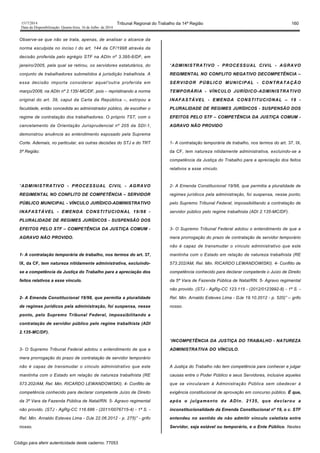 1517/2014 Tribunal Regional do Trabalho da 14ª Região 160
Data da Disponibilização: Quarta-feira, 16 de Julho de 2014
Observe-se que não se trata, apenas, de analisar o alcance da
norma esculpida no inciso I do art. 144 da CF/1998 através da
decisão proferida pelo egrégio STF na ADIn nº 3.395-6/DF, em
janeiro/2005, pela qual se retirou, os servidores estatutários, do
conjunto de trabalhadores submetidos à jurisdição trabalhista. A
essa decisão importa considerar aquel'outra proferida em
março/2008, na ADIn nº 2.135/-MC/DF, pois – repristinando a norma
original do art. 39, caput da Carta da República –, extirpou a
faculdade, então concedida ao administrador público, de escolher o
regime de contratação dos trabalhadores. O próprio TST, com o
cancelamento da Orientação Jurisprudencial nº 205 da SDI-1,
demonstrou anuência ao entendimento esposado pela Suprema
Corte. Ademais, no particular, eis outras decisões do STJ e do TRT
5ª Região:
“ADMINISTRATIVO - PROCESSUAL CIVIL - AGRAVO
REGIMENTAL NO CONFLITO DE COMPETÊNCIA – SERVIDOR
PÚBLICO MUNICIPAL - VÍNCULO JURÍDICO-ADMINISTRATIVO
INAFASTÁVEL - EMENDA CONSTITUCIONAL 19/98 -
PLURALIDADE DE REGIMES JURÍDICOS - SUSPENSÃO DOS
EFEITOS PELO STF – COMPETÊNCIA DA JUSTIÇA COMUM -
AGRAVO NÃO PROVIDO.
1- A contratação temporária de trabalho, nos termos do art. 37,
IX, da CF, tem natureza nitidamente administrativa, excluindo-
se a competência da Justiça do Trabalho para a apreciação dos
feitos relativos a esse vínculo.
2- A Emenda Constitucional 19/98, que permitia a pluralidade
de regimes jurídicos pela administração, foi suspensa, nesse
ponto, pelo Supremo Tribunal Federal, impossibilitando a
contratação de servidor público pelo regime trabalhista (ADI
2.135-MC/DF).
3- O Supremo Tribunal Federal adotou o entendimento de que a
mera prorrogação do prazo de contratação de servidor temporário
não é capaz de transmudar o vínculo administrativo que este
mantinha com o Estado em relação de natureza trabalhista (RE
573.202/AM, Rel. Min. RICARDO LEWANDOWISKI). 4- Conflito de
competência conhecido para declarar competente Juízo de Direito
da 3ª Vara da Fazenda Pública de Natal/RN. 5- Agravo regimental
não provido. (STJ - AgRg-CC 116.686 - (2011/0076715-4) - 1ª S. -
Rel. Min. Arnaldo Esteves Lima - DJe 22.06.2012 - p. 275)” - grifo
nosso.
“ADMINISTRATIVO - PROCESSUAL CIVIL - AGRAVO
REGIMENTAL NO CONFLITO NEGATIVO DECOMPETÊNCIA –
SERVIDOR PÚBLICO MUNICIPAL - CONTRATAÇÃO
TEMPORÁRIA - VÍNCULO JURÍDICO-ADMINISTRATIVO
INAFASTÁVEL - EMENDA CONSTITUCIONAL – 19 -
PLURALIDADE DE REGIMES JURÍDICOS - SUSPENSÃO DOS
EFEITOS PELO STF – COMPETÊNCIA DA JUSTIÇA COMUM -
AGRAVO NÃO PROVIDO
1- A contratação temporária de trabalho, nos termos do art. 37, IX,
da CF, tem natureza nitidamente administrativa, excluindo-se a
competência da Justiça do Trabalho para a apreciação dos feitos
relativos a esse vínculo.
2- A Emenda Constitucional 19/98, que permitia a pluralidade de
regimes jurídicos pela administração, foi suspensa, nesse ponto,
pelo Supremo Tribunal Federal, impossibilitando a contratação de
servidor público pelo regime trabalhista (ADI 2.135-MC/DF).
3- O Supremo Tribunal Federal adotou o entendimento de que a
mera prorrogação do prazo de contratação de servidor temporário
não é capaz de transmudar o vínculo administrativo que este
mantinha com o Estado em relação de natureza trabalhista (RE
573.202/AM, Rel. Min. RICARDO LEWANDOWISKI). 4- Conflito de
competência conhecido para declarar competente o Juízo de Direito
da 5ª Vara de Fazenda Pública de Natal/RN. 5- Agravo regimental
não provido. (STJ - AgRg-CC 123.115 - (2012/0123992-8) - 1ª S. -
Rel. Min. Arnaldo Esteves Lima - DJe 19.10.2012 - p. 520)” – grifo
nosso.
“INCOMPETÊNCIA DA JUSTIÇA DO TRABALHO - NATUREZA
ADMINISTRATIVA DO VÍNCULO.
A Justiça do Trabalho não tem competência para conhecer e julgar
causas entre o Poder Público e seus Servidores, inclusive aqueles
que se vincularam à Administração Pública sem obedecer à
exigência constitucional de aprovação em concurso público. É que,
após o julgamento da ADIn. 2135, que declarou a
inconstitucionalidade da Emenda Constitucional nº 19, o c. STF
entendeu no sentido de não admitir vínculo celetista entre
Servidor, seja estável ou temporário, e o Ente Público. Nestes
Código para aferir autenticidade deste caderno: 77053
 