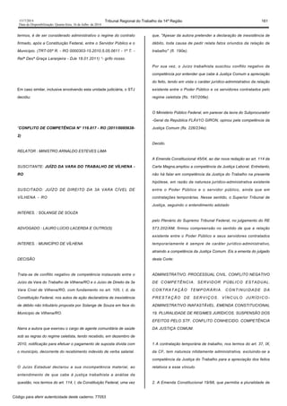1517/2014 Tribunal Regional do Trabalho da 14ª Região 161
Data da Disponibilização: Quarta-feira, 16 de Julho de 2014
termos, é de ser considerado administrativo o regime do contrato
firmado, após a Constituição Federal, entre o Servidor Público e o
Município. (TRT-05ª R. - RO 0000303-15.2010.5.05.0611 - 1ª T. -
Relª Desª Graça Laranjeira - DJe 18.01.2011) “- grifo nosso.
Em caso similar, inclusive envolvendo esta unidade judiciária, o STJ
decidiu:
“CONFLITO DE COMPETÊNCIA N° 116.817 - RO (2011/0085638-
2)
RELATOR : MINISTRO ARNALDO ESTEVES LIMA
SUSCITANTE: JUÍZO DA VARA DO TRABALHO DE VÍLHENA -
RO
SUSCITADO: JUÍZO DE DIREITO DA 3A VARA CÍVEL DE
VÍLHENA - RO
INTERES. : SOLANGE DE SOUZA
ADVOGADO : LAURO LÚCIO LACERDA E OUTRO(S)
INTERES. : MUNICÍPIO DE VÍLHENA
DECISÃO
Trata-se de conflito negativo de competência instaurado entre o
Juízo da Vara do Trabalho de Vilhena/RO e o Juízo de Direito da 3a
Vara Cível de Vilhena/RO, com fundamento no art. 105, l, d, da
Constituição Federal, nos autos de ação declaratória de inexistência
de débito não tributário proposta por Solange de Souza em face do
Município de Vilhena/RO.
Narra a autora que exerceu o cargo de agente comunitária de saúde
sob as regras do regime celetista, tendo recebido, em dezembro de
2010, notificação para efetuar o pagamento de suposta dívida com
o município, decorrente do recebimento indevido de verba salarial.
O Juízo Estadual declarou a sua incompetência material, ao
entendimento de que cabe à justiça trabalhista a análise da
questão, nos termos do art. 114, I, da Constituição Federal, uma vez
que, "Apesar da autora pretender a declaração de inexistência de
débito, toda causa de pedir relata fatos oriundos da relação de
trabalho" (fl. 190e).
Por sua vez, o Juízo trabalhista suscitou conflito negativo de
competência por entender que cabe à Justiça Comum a apreciação
do feito, tendo em vista o caráter jurídico-admmistrativo da relação
existente entre o Poder Público e os servidores contratados pelo
regime celetista (fls. 197/208e).
O Ministério Público Federal, em parecer da lavra do Subprocurador
-Geral da República FLÁV1O GIRON, opinou pela competência da
Justiça Comum (fls. 226/234e).
Decido.
A Emenda Constitucional 45/04, ao dar nova redação ao art. 114 da
Carta Magna,ampliou a competência da Justiça Laboral. Entretanto,
não há falar em competência da Justiça do Trabalho na presente
hipótese, em razão da natureza jurídico-administrativa existente
entre o Poder Público e o servidor público, ainda que em
contratações temporárias. Nesse sentido, o Superior Tribunal de
Justiça, seguindo o entendimento adotado
pelo Plenário do Supremo Tribunal Federal, no julgamento do RE
573.202/AM, firmou compreensão no sentido de que a relação
existente entre o Poder Público e seus servidores contratados
temporariamente é sempre de caráter jurídico-administrativo,
atraindo a competência da Justiça Comum. Eis a ementa do julgado
desta Corte:
ADMINISTRATIVO. PROCESSUAL CIVIL. CONFLITO NEGATIVO
DE COMPETÊNCIA. SERVIDOR PÚBLICO ESTADUAL.
CONTRATAÇÃO TEMPORÁRIA. CONTINUIDADE DA
PRESTAÇÃO DE SERVIÇOS. VÍNCULO JURÍDICO-
ADMINISTRATIVO INAFASTÃVEL. EMENDA CONSTITUCIONAL
19. PLURALIDADE DE REGIMES JURÍDICOS. SUSPENSÃO DOS
EFEITOS PELO STF. CONFLITO CONHECIDO. COMPETÊNCIA
DA JUSTIÇA COMUM.
1 A contratação temporária de trabalho, nos termos do art. 37, IX,
da CF, tem natureza nitidamente administrativa, excluindo-se a
competência da Justiça do Trabalho para a apreciação dos feitos
relativos a esse vínculo.
2. A Emenda Constitucional 19/98, que permitia a pluralidade de
Código para aferir autenticidade deste caderno: 77053
 