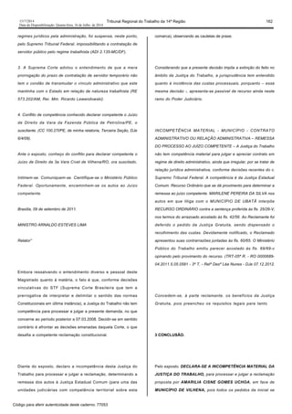 1517/2014 Tribunal Regional do Trabalho da 14ª Região 162
Data da Disponibilização: Quarta-feira, 16 de Julho de 2014
regimes jurídicos pela administração, foi suspensa, neste ponto,
pelo Supremo Tribunal Federal, impossibilitando a contratação de
servidor público pelo regime trabalhista (ADI 2.135-MC/DF).
3. A Suprema Corte adotou o entendimento de que a mera
prorrogação do prazo de contratação de servidor temporário não
tem o condão de transmudar o vínculo administrativo que este
mantinha com o Estado em relação de natureza trabalhista (RE
573.202/AM, Rei. Mm. Ricardo Lewandowski).
4. Conflito de competência conhecido declarar competente o Juízo
de Direito da Vara da Fazenda Pública de Petrolina/PE, o
suscitante. (CC 100.27l/PE, de minha relatoria, Terceira Seção, DJe
6/4/09).
Ante o exposto, conheço do conflito para declarar competente o
Juízo de Direito da 3a Vara Cível de Vilhena/RO, ora suscitado.
Intimem-se. Comuniquem-se. Cientifique-se o Ministério Público
Federal. Oportunamente, encaminhem-se os autos ao Juízo
competente.
Brasília, 09 de setembro de 2011.
MINISTRO ARNALDO ESTEVES LIMA
Relator”
Embora ressalvando o entendimento diverso e pessoal deste
Magistrado quanto à matéria, o fato é que, conforme decisões
vinculativas do STF (Suprema Corte Brasileira que tem a
prerrogativa de interpretar e delimitar o sentido das normas
Constitucionais em última instância), a Justiça do Trabalho não tem
competência para processar e julgar a presente demanda, no que
concerne ao período posterior a 07.03.2008. Decidir-se em sentido
contrário é afrontar as decisões emanadas daquela Corte, o que
desafia a competente reclamação constitucional.
Diante do exposto, declaro a incompetência desta Justiça do
Trabalho para processar e julgar a reclamação, determinando a
remessa dos autos à Justiça Estadual Comum (para uma das
unidades judiciárias com competência territorial sobre esta
comarca), observando as cautelas de praxe.
Considerando que a presente decisão impõe a extinção do feito no
âmbito da Justiça do Trabalho, a jurisprudência tem entendido
quanto à incidência das custas processuais, porquanto – essa
mesma decisão -, apresenta-se passível de recurso ainda neste
ramo do Poder Judiciário.
INCOMPETÊNCIA MATERIAL - MUNICÍPIO - CONTRATO
ADMINISTRATIVO OU RELAÇÃO ADMINISTRATIVA – REMESSA
DO PROCESSO AO JUÍZO COMPETENTE – A Justiça do Trabalho
não tem competência material para julgar e apreciar contrato em
regime de direito administrativo, ainda que irregular, por se tratar de
relação jurídica administrativa, conforme decisões recentes do c.
Supremo Tribunal Federal. A competência é da Justiça Estadual
Comum. Recurso Ordinário que se dá provimento para determinar a
remessa ao juízo competente. MARILENE PEREIRA DA SILVA nos
autos em que litiga com o MUNICÍPIO DE UBATÃ interpõe
RECURSO ORDINÁRIO contra a sentença proferida às fls. 25/26-V,
nos termos do arrazoado acostado às fls. 42/56. Ao Reclamante foi
deferido o pedido da Justiça Gratuita, sendo dispensado o
recolhimento das custas. Devidamente notificado, o Reclamado
apresentou suas contrarrazões juntadas às fls. 60/65. O Ministério
Público do Trabalho emitiu parecer acostado às fls. 69/69-v
opinando pelo provimento do recurso. (TRT-05ª R. - RO 0000689-
04.2011.5.05.0581 - 3ª T. - Relª Desª Léa Nunes - DJe 07.12.2012.
Concedem-se, à parte reclamante, os benefícios da Justiça
Gratuita, pois preencheu os requisitos legais para tanto.
3 CONCLUSÃO.
Pelo exposto, DECLARA-SE A INCOMPETÊNCIA MATERIAL DA
JUSTIÇA DO TRABALHO, para processar e julgar a reclamação
proposta por AMARILIA CISNE GOMES UCHOA, em face de
MUNICÍPIO DE VILHENA, pois todos os pedidos da inicial se
Código para aferir autenticidade deste caderno: 77053
 