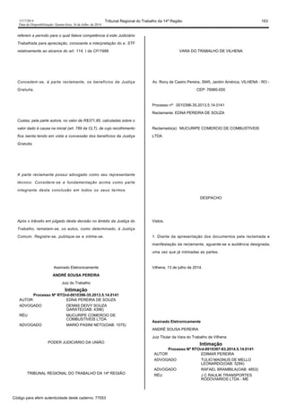 1517/2014 Tribunal Regional do Trabalho da 14ª Região 163
Data da Disponibilização: Quarta-feira, 16 de Julho de 2014
referem a período para o qual falece competência à este Judiciário
Trabalhista para apreciação, consoante a interpretação do e. STF
relativamente ao alcance do art. 114, I da CF/1988.
Concedem-se, à parte reclamante, os benefícios da Justiça
Gratuita.
Custas, pela parte autora, no valor de R$371,85, calculadas sobre o
valor dado à causa na inicial (art. 789 da CLT), de cujo recolhimento
fica isenta tendo em vista a concessão dos benefícios da Justiça
Gratuita.
A parte reclamante possui advogado como seu representante
técnico. Considere-se a fundamentação acima como parte
integrante desta conclusão em todos os seus termos.
Após o trânsito em julgado desta decisão no âmbito da Justiça do
Trabalho, remetam-se, os autos, como determinado, à Justiça
Comum. Registre-se, publique-se e intime-se.
Assinado Eletronicamente
ANDRÉ SOUSA PEREIRA
Juiz do Trabalho
Intimação
Processo Nº RTOrd-0010396-35.2013.5.14.0141
AUTOR EDNA PEREIRA DE SOUZA
ADVOGADO DENNS DEIVY SOUZA
GARATE(OAB: 4396)
RÉU MUCURIPE COMERCIO DE
COMBUSTIVEIS LTDA
ADVOGADO MARIO PASINI NETO(OAB: 1075)
PODER JUDICIÁRIO DA UNIÃO
TRIBUNAL REGIONAL DO TRABALHO DA 14ª REGIÃO
VARA DO TRABALHO DE VILHENA
Av. Rony de Castro Pereira, 3945, Jardim América, VILHENA - RO -
CEP: 76980-000
Processo nº: 0010396-35.2013.5.14.0141
Reclamante: EDNA PEREIRA DE SOUZA
Reclamado(a): MUCURIPE COMERCIO DE COMBUSTIVEIS
LTDA
DESPACHO
Vistos,
1. Diante da apresentação dos documentos pela reclamada e
manifestação da reclamante, aguarde-se a audiência designada,
uma vez que já intimadas as partes.
Vilhena, 13 de julho de 2014.
Assinado Eletronicamente
ANDRÉ SOUSA PEREIRA
Juiz Titular da Vara do Trabalho de Vilhena
Intimação
Processo Nº RTOrd-0010397-83.2014.5.14.0141
AUTOR EDIMAR PEREIRA
ADVOGADO TULIO MAGNUS DE MELLO
LEONARDO(OAB: 5284)
ADVOGADO RAFAEL BRAMBILA(OAB: 4853)
RÉU J C RAULIK TRANSPORTES
RODOVIARIOS LTDA - ME
Código para aferir autenticidade deste caderno: 77053
 