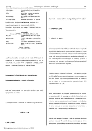 1517/2014 Tribunal Regional do Trabalho da 14ª Região 164
Data da Disponibilização: Quarta-feira, 16 de Julho de 2014
ADVOGADO HULGO MOURA MARTINS(OAB:
4042)
RÉU AGROSUL TRANSPORTES DE
CARGAS LTDA - ME
ADVOGADO HULGO MOURA MARTINS(OAB:
4042)
TESTEMUNHA EVANDO NOGUEIRA DE SOUZA
Ficam as partes devidamente INTIMADAS, através de seus
respectivos advogados, do despacho de ID.280168e.
Vilhena/RO, 16 de julho de 2014. MARTA ERNESTA DA SILVA,
Técnico Judiciário.
Intimação
Processo Nº RTSum-0010459-26.2014.5.14.0141
AUTOR LICINIO MIGUEL AZEVEDO DOS
REIS
ADVOGADO JOSIELSON PIRES GARCIA(OAB:
6359)
RÉU LEANDRO PEREIRA CAVICHIOLI
ADVOGADO MARCIO DE PAULA HOLANDA(OAB:
6357)
ATA DE AUDIÊNCIA
Aos 14 (quatorze) dias do mês de julho do ano de 2014, na sala de
audiências da Vara do Trabalho de VILHENA/RO, o Juiz do
Trabalho Substituto LUIZ JOSÉ ALVES DOS SANTOS JÚNIOR
realizou a presente audiência em que são partes:
RECLAMANTE: LICINIO MIGUEL AZEVEDO DOS REIS
RECLAMADO: LEANDRO PEREIRA CAVICHIOLI
Aberta a audiência às 17h, por ordem do MM. Juiz foram
apregoadas as partes.
Ausentes reclamante e reclamado, foi proferida a seguinte decisão:
S E N T E N Ç A
I – RELATÓRIO
Dispensado o relatório na forma do artigo 852-I, parte final, da CLT.
II - FUNDAMENTAÇÃO
1 – APTIDÃO DA INICIAL
Em sede de preliminar de mérito, o reclamado alega a inépcia da
petição inicial argumentando que o reclamante postula um crédito
totalmente adimplido, consoante comprovado pela própria petição
inicial, “não tendo motivos para mover a máquina do judiciário em
uma aventura jurídica para cobrar por um crédito já liquidado, a
prova disso esta na própria confirmação do Reclamante na Inicial
dos acertos realizados entre as partes”.
A aptidão da inicial trabalhista é verificada a partir dos requisitos do
art. 840 da CLT, a saber, a existência de uma breve exposição dos
fatos e os pedidos. Vige o princípio da simplicidade, de forma que
não se exigem os mesmos requisitos previstos no art. 295,
parágrafo único, do CPC.
Nessa esteira, há que se considerar aptos os pedidos da exordial,
porque ao contrário do que alega a ré, é viável o conhecimento
pleno das causas de pedir e dos pedidos, isto é, o mérito da causa,
inclusive quanto aos valores requeridos pela prestação dos
serviços. Os fatos encontram-se narrados com clareza, ainda que
de forma breve, e, os pedidos, realizados de forma lógica e
coerente com o substrato fático apresentado.
Além do mais, a parte ré contestou a ação de modo que não houve
qualquer prejuízo. A questão de que os serviços já foram
regularmente adimplidos pelo reclamado é matéria que se analisa
Código para aferir autenticidade deste caderno: 77053
 