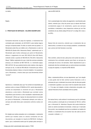 1517/2014 Tribunal Regional do Trabalho da 14ª Região 165
Data da Disponibilização: Quarta-feira, 16 de Julho de 2014
no mérito.
Rejeito.
2 – PRESTAÇÃO DE SERVIÇOS – VALORES INADIMPLIDOS
Consoante discorrido na peça de ingresso, o reclamante fora
contratado pelo reclamado, em 20/10/2013, para realizar alguns
serviços na fazenda deste. Foi feito um acerto entre as partes e “o
Reclamado ainda ficou em débito com o Reclamante no valor de
R$4.600,00 (Quatro Mil e Seiscentos Reais)”, salientando que “o
Reclamado após muitas cobranças por parte do Reclamante,
efetuou o pagamento de mais R$1.000,00 (Hum Mil Reais),
restando ainda a quantia de R$3.600,00 (Três Mil e Seiscentos
Reais)”. Melhor explicando diz que o total dos serviços prestados
alcançou um montante de R$17.807,00, e o reclamado pagou
R$14.207,00. Diz que posteriormente ainda realizou mais alguns
serviços ao réu, no total de R$1.850,00. Acrescenta que utilizou
ferramentas próprias e deixou no local de trabalho e “ao questionar
com o Reclamado, o mesmo disse que suas ferramentas tinham
“sumido””.
Opondo-se, o reclamado aduz que “foi contrato de empreitada que
perdurou entre os meses 07/08/09 de 2013, sendo descumprido o
contrato de empreitada no momento em que o Reclamante
abandonou a obra tendo o Reclamado que contratar outros
empreiteiros para terminar a obra inacabada e abandonada pelo
Reclamante”. Afirma que “apesar do descumprimento do contrato
por parte do Reclamante, o Reclamado adimpliu com todos os
serviços até então feitos pelo reclamante conforme recibos em
anexo”.
Em relação aos recibos anexados com a contestação, o reclamante
admite que recebeu todos os valores constantes em tais
documentos, por exceção do importe de R$155,00. Configura,
assim, que o reclamante aceita que foi quitado pelos serviços o
valor de R$13.987,00.
Com a apresentação dos recibos de pagamento, reconhecidos pelo
obreiro, entendo que o ônus de provar que os valores não foram
corretamente pagos é do reclamante, quanto aos serviços
acordados e realizados e seus respectivos valores por ser fato
constitutivo do seu direito (artigo 818 da CLT c/c artigo 333, inciso I,
do CPC).
Nessa linha de raciocínio, entendo que o reclamante não se
desincumbiu a contento do seu encargo probatório, considerando
que a prova oral não favorece a sua tese.
Pelo contrário, antes de tudo, pela prova oral ouvida nos autos, o
reclamante fora contratado apenas para fazer os serviços de
construção de cerca e do barracão. Assim depreende-se que o
reclamante não fora contratado para os outros serviços anunciados
na peça de ingresso, no importe de R$1.850,00.
Aliás, o reclamante afirmou, em seu depoimento, que “com relação
a essa grade não foi feito nenhum acerto financeiro e sim a
promessa de que o reclamado iria arrumar mão de obra para ajudar
o reclamante a gradear a sua casa e não foi cumprido esse acordo
(...)”. Ou seja, com relação a montar e desmontar uma grade, nem
valores financeiros foram acordados entre as partes.
Da mesma forma, muito embora é incontroverso que foi combinado
entre as partes a construção de um barracão de 108 m2, verifico
que o informante Sr. Ademilson Siqueira não soube lembrar-se
sobre os valores acordados do barracão, e disse que “o barracão
ficou pronto, mas ressaltando que teve um problema na madeira do
telhado e o reclamante ficou de acertar mas não sabe se ele foi
consertar o telhado (...)”.
Código para aferir autenticidade deste caderno: 77053
 