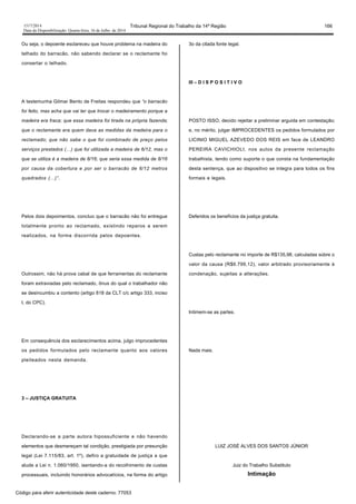 1517/2014 Tribunal Regional do Trabalho da 14ª Região 166
Data da Disponibilização: Quarta-feira, 16 de Julho de 2014
Ou seja, o depoente esclareceu que houve problema na madeira do
telhado do barracão, não sabendo declarar se o reclamante foi
consertar o telhado.
A testemunha Gilmar Bento de Freitas respondeu que “o barracão
foi feito, mas acha que vai ter que trocar o madeiramento porque a
madeira era fraca; que essa madeira foi tirada na própria fazenda;
que o reclamante era quem dava as medidas da madeira para o
reclamado; que não sabe o que foi combinado de preço pelos
serviços prestados (…) que foi utilizada a madeira de 6/12, mas o
que se utiliza é a madeira de 8/16; que seria essa medida de 8/16
por causa da cobertura e por ser o barracão de 6/12 metros
quadrados (...)”.
Pelos dois depoimentos, concluo que o barracão não foi entregue
totalmente pronto ao reclamado, existindo reparos a serem
realizados, na forma discorrida pelos depoentes.
Outrossim, não há prova cabal de que ferramentas do reclamante
foram extraviadas pelo reclamado, ônus do qual o trabalhador não
se desincumbiu a contento (artigo 818 da CLT c/c artigo 333, inciso
I, do CPC).
Em consequência dos esclarecimentos acima, julgo improcedentes
os pedidos formulados pelo reclamante quanto aos valores
pleiteados nesta demanda.
3 – JUSTIÇA GRATUITA
Declarando-se a parte autora hipossuficiente e não havendo
elementos que desmereçam tal condição, prestigiada por presunção
legal (Lei 7.115/83, art. 1º), defiro a gratuidade de justiça a que
alude a Lei n. 1.060/1950, isentando-a do recolhimento de custas
processuais, incluindo honorários advocatícios, na forma do artigo
3o da citada fonte legal.
III – D I S P O S I T I V O
POSTO ISSO, decido rejeitar a preliminar arguida em contestação;
e, no mérito, julgar IMPROCEDENTES os pedidos formulados por
LICINIO MIGUEL AZEVEDO DOS REIS em face de LEANDRO
PEREIRA CAVICHIOLI, nos autos da presente reclamação
trabalhista, tendo como suporte o que consta na fundamentação
desta sentença, que ao dispositivo se integra para todos os fins
formais e legais.
Deferidos os benefícios da justiça gratuita.
Custas pelo reclamante no importe de R$135,98, calculadas sobre o
valor da causa (R$6.799,12), valor arbitrado provisoriamente à
condenação, sujeitas a alterações.
Intimem-se as partes.
Nada mais.
LUIZ JOSÉ ALVES DOS SANTOS JÚNIOR
Juiz do Trabalho Substituto
Intimação
Código para aferir autenticidade deste caderno: 77053
 