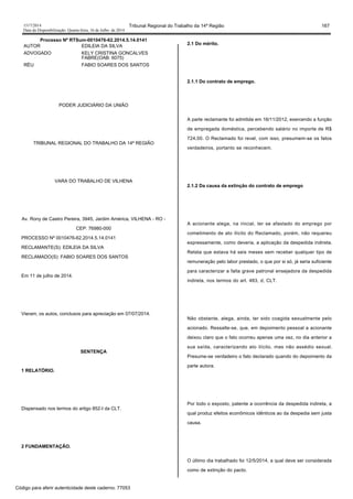 1517/2014 Tribunal Regional do Trabalho da 14ª Região 167
Data da Disponibilização: Quarta-feira, 16 de Julho de 2014
Processo Nº RTSum-0010476-62.2014.5.14.0141
AUTOR EDILEIA DA SILVA
ADVOGADO KELY CRISTINA GONCALVES
FABRE(OAB: 6075)
RÉU FABIO SOARES DOS SANTOS
PODER JUDICIÁRIO DA UNIÃO
TRIBUNAL REGIONAL DO TRABALHO DA 14ª REGIÃO
VARA DO TRABALHO DE VILHENA
Av. Rony de Castro Pereira, 3945, Jardim América, VILHENA - RO -
CEP: 76980-000
PROCESSO Nº 0010476-62.2014.5.14.0141
RECLAMANTE(S): EDILEIA DA SILVA
RECLAMADO(S): FABIO SOARES DOS SANTOS
Em 11 de julho de 2014.
Vieram, os autos, conclusos para apreciação em 07/07/2014.
SENTENÇA
1 RELATÓRIO.
Dispensado nos termos do artigo 852-I da CLT.
2 FUNDAMENTAÇÃO.
2.1 Do mérito.
2.1.1 Do contrato de emprego.
A parte reclamante foi admitida em 16/11/2012, exercendo a função
de empregada doméstica, percebendo salário no importe de R$
724,00. O Reclamado foi revel, com isso, presumem-se os fatos
verdadeiros, portanto se reconhecem.
2.1.2 Da causa da extinção do contrato de emprego
A acionante alega, na inicial, ter se afastado do emprego por
cometimento de ato ilícito do Reclamado, porém, não requereu
expressamente, como deveria, a aplicação da despedida indireta.
Relata que estava há seis meses sem receber qualquer tipo de
remuneração pelo labor prestado, o que por si só, já seria suficiente
para caracterizar a falta grave patronal ensejadora da despedida
indireta, nos termos do art. 483, d, CLT.
Não obstante, alega, ainda, ter sido coagida sexualmente pelo
acionado. Ressalte-se, que, em depoimento pessoal a acionante
deixou claro que o fato ocorreu apenas uma vez, no dia anterior a
sua saída, caracterizando ato ilícito, mas não assédio sexual.
Presume-se verdadeiro o fato declarado quando do depoimento da
parte autora.
Por todo o exposto, patente a ocorrência da despedida indireta, a
qual produz efeitos econômicos idênticos ao da despedia sem justa
causa.
O último dia trabalhado foi 12/5/2014, a qual deve ser considerada
como de extinção do pacto.
Código para aferir autenticidade deste caderno: 77053
 