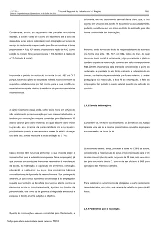 1517/2014 Tribunal Regional do Trabalho da 14ª Região 168
Data da Disponibilização: Quarta-feira, 16 de Julho de 2014
Condena-se, assim, ao pagamento das parcelas rescisórias
devidas, a saber: saldo de salário de dezembro até a data de
despedida; aviso prévio indenizado (com integração ao tempo de
serviço do reclamante e repercussão para fins de natalinas e férias
proporcionais + 1/3); 13º salário proporcional à razão de 4/12 (como
pedido na inicial); férias proporcionais + 1/3, também à razão de
4/12 (limitado à inicial).
Improcede o pedido de aplicação da multa do art. 467 da CLT
porque, havendo o pleito de despedida indireta, não se verificam os
requisitos estabelecidos por tal norma para a sua incidência,
especialmente aquele relativo à existência de parcelas rescisórias
incontroversas.
A parte reclamante alega ainda, sofrer dano moral em virtude do
não recebimento da remuneração por seis meses trabalhados, e
também por insinuações sexuais cometidas pelo Reclamado. O
atraso salarial gera dano material, do qual decorre dano moral
(agressão aos direitos da personalidade do empregado),
principalmente quando a mora envolve a meses de salário. Acresça-
se a este fato, a mora rescisória e a não anotação da CTPS.
Esses direitos têm natureza alimentar, o que importa dizer: é
imprescindível para a subsistência da pessoa física (empregado), já
que promotor das condições financeiras necessárias à manutenção
da saúde, da habitação, à aquisição de alimentos, condução,
educação e vestuário; ou seja, dos elementos básicos
concretizadores da dignidade da pessoa humana. Sua postergação
arbitrária, já que o risco econômico da atividade é do empregador
(aquele que também se beneficia dos lucros), atenta contra os
elementos acima e, simultaneamente, agridem os direitos da
personalidade, tais como os de garantia a integridade emocional e
psíquica, o direito à honra subjetiva e objetiva.
Quanto às insinuações sexuais cometidas pelo Reclamado, a
acionante, em seu depoimento pessoal deixa claro, que, o fato
ocorreu em um único dia, sendo no dia anterior ao seu afastamento,
portanto, constitui-se em um único ato ilícito do acionado, pois não
houve continuidade das insinuações.
Portanto, tendo havido ato ilícito de responsabilidade do acionado
(na forma dos arts. 186, 187, c/c 932, todos do CC), do qual
decorreu dano moral à reclamante, julgo procedente o pleito e
condeno aquele na indenização correlata em valor correspondente
R$5.000,00, importância esta arbitrada considerando o porte da
reclamada, a gravidade do ato ilícito praticado, a reiteração do ato
danoso, os direitos da personalidade que foram violados, o caráter
pedagógico da reparação, a boa fé do empregado, o fato do
empregador ter quitado o saldo salarial quando da extinção do
contrato.
2.1.3 Demais deliberações.
Concedem-se, em favor da reclamante, os benefícios da Justiça
Gratuita, uma vez ter a mesma, preenchido os requisitos legais para
sua concessão, na forma da lei.
O reclamado deverá, ainda, proceder à baixa na CTPS da autora,
considerando a repercussão do aviso prévio indenizado para o fim
de data da extinção do pacto, no prazo de 08 dias, sob pena de o
ser pela secretaria desta D. Vara e de ser oficiado à SRT para
aplicação das medidas cabíveis.
Para viabilizar o cumprimento da obrigação, a parte reclamante
deverá depositar, em Juízo, sua carteira de trabalho no prazo de 48
horas.
2.1.4 Parâmetros para a liquidação.
Código para aferir autenticidade deste caderno: 77053
 
