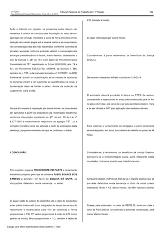 1517/2014 Tribunal Regional do Trabalho da 14ª Região 169
Data da Disponibilização: Quarta-feira, 16 de Julho de 2014
Após o trânsito em julgado, os presentes autos devem ser
remetidos à central de cálculos para liquidação do valor devido,
aplicação da correção monetária e juros de mora previstos em lei,
dedução dos valores pagos sob a mesma rubrica e já comprovados,
não consideração dos dias não trabalhados (conforme controles de
jornada), apuração conforme evolução salarial, e mensuração dos
encargos previdenciários e fiscais, acaso devidos, observando o
teor da Súmula n. 381 do TST, bem assim do Provimento Geral
Consolidado do TST, republicado no DJ de 02/05/2006 (arts. 74 a
92), do Provimento TST/CG No. 01/1996, da Súmula n. 368,
também do c. TST, e da Instrução Normativa nº 1127/2011 da RFB.
Saliente-se: quando da quantificação, se os valores da liquidação
de sentença vierem a ser superiores ao quantificados na inicial, a
condenação deve se limitar a estes, diante da vedação de
julgamento ultra petita.
No que diz respeito à reparação por danos morais, os juros devem
ser aplicados a partir da propositura da reclamação trabalhista,
conforme disposição constante no §1º do art. 39 da Lei nº
8.177/1991 e entendimento majoritário do egrégio TST. Já a
correção monetária deve ser aplicada a partir da publicação desta
sentença, porquanto momento em que se confirmou o direito.
3 CONCLUSÃO.
Pelo exposto, julga-se PROCEDENTE EM PARTE a reclamação
trabalhista proposta pelo que se condena FABIO SOARES DOS
SANTOS a adimplir, em favor de EDILEIA DA SILVA, as
obrigações deferidas nesta sentença, a saber:
a) pagar saldo de salário de dezembro até a data de despedida;
aviso prévio indenizado (com integração ao tempo de serviço do
reclamante e repercussão para fins de natalinas e férias
proporcionais + 1/3); 13º salário proporcional à razão de 4/12 (como
pedido na inicial); férias proporcionais + 1/3, também à razão de
4/12 (limitado à inicial);
b) pagar indenização por danos morais.
Concedem-se, à parte reclamante, os benefícios da Justiça
Gratuita.
Decreta-se a despedida indireta ocorrida em 12/5/2014.
O acionado deverá proceder à baixa na CTPS da autora,
considerando a repercussão do aviso prévio indenizado para tal fim,
no prazo de 8 dias, sob pena de o ser pela secretaria desta D. Vara
e de ser oficiada a SRT para aplicação das medidas cabíveis.
Para viabilizar o cumprimento da obrigação, a parte reclamante
deverá depositar, em Juízo, sua carteira de trabalho no prazo de 48
horas.
Concedem-se, à reclamante, os benefícios da Justiça Gratuita.
Considera-se a fundamentação supra, parte integrante desta
conclusão, inclusive quanto aos indeferimentos.
Consoante dispõe o §3º do art. 832 da CLT, importa declinar que as
parcelas deferidas nesta sentença a título de aviso prévio
indenizado, férias + 1/3, danos morais, não têm natureza salarial.
Custas, pela reclamada, no valor de R$200,00, tendo em vista o
valor de R$10.000,00, ora arbitrado à presente condenação, para
meros efeitos fiscais.
Código para aferir autenticidade deste caderno: 77053
 